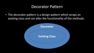 Decorator
Decorator Pattern
• The decorator pattern is a design pattern which wraps an
existing class and can alter the functionality of the methods.
Existing Class
 