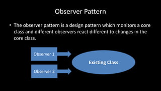 Observer Pattern
• The observer pattern is a design pattern which monitors a core
class and different observers react different to changes in the
core class.
Existing Class
Observer 1
Observer 2
 