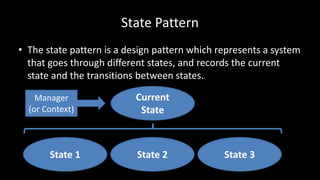 State Pattern
• The state pattern is a design pattern which represents a system
that goes through different states, and records the current
state and the transitions between states.
State 1 State 3State 2
Current
State
Manager
(or Context)
 