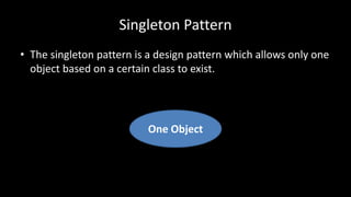 Singleton Pattern
• The singleton pattern is a design pattern which allows only one
object based on a certain class to exist.
One Object
 