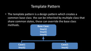 Template Pattern
• The template pattern is a design pattern which creates a
common base class the can be inherited by multiple class that
share common states, these can override the base class
methods. Base Case:
Step1()
Step2()
Step3()
Case1:
Step2()
Case2:
Step3()
 