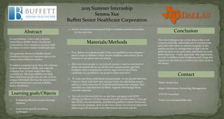 2015 Summer Internship
Senmu Xue
Buffett Senior Healthcare Corporation
Abstract
In 2015 Summer, I have took a summer
internship in Buffett Senior Healthcare
Corporation. Our company is trying to lead
the future in senior market healthcare sales.
The particular division of Buffett Senior
Healthcare focuses on insurance sales to the
senior citizen Medicare market .
To achieve company’s goal, they will continue
to grow and expand rapidly, and make the
company size 10 times larger than they
currently are. My responsibility is to help
them find those people who are one of those
unique individuals that has the perseverance
and determination to succeed in Buffett
Senior Healthcare.
Learning goals/Objects
1. Evaluating effective resumes through
database
2. Learn some specific recruiting
techniques
3. Involve in resume screening and help to schedule potential candidate
for the interview
Materials/Methods
1. First, Before we evaluate people if they are qualified to our company, I
need to login to Buffett’s online resume database, and connect those
resumes to our talent network system.
2. After join those people to our network system, I need to send each of
them a document about our job fair and a questionnaire, get their
feedback, then communicate with my supervisor to see if those
candidates are qualified to our position (First interview).
3. To make sure those individuals can participate in our second interview,
I have to check with their time and put it into our scheduling system,
and try to find a best time for both the participant and company, then
schedule a second interview for them, organize and manage those
schedule materials.
4. Not only for the local job fair, we also have a program with HOH
(Hiring our Heroes). To hire veterans from all over the nation, I have get
into HOH’s resume database, and filtered qualified resumes from every
states for our company. And we also have chosen several most important
states to give those people more information about the job fair.
Conclusion
This internship gave me a sense about what a real
company look like, and enable me to communicate
and work with others to achieve our goals. It also
teaches me how to manage time so that I can do
different tasks at the same time, and finish my work
before due time. I really appreciate this opportunity
to work for Buffett senior healthcare, and I hope this
experience can help me to achieve my career goals in
the future.
Contact
Name: Senmu Xue
Major: Information Technology Management
UTD ID: sxx140630
Email: sxx140630@utdallas.edu
 