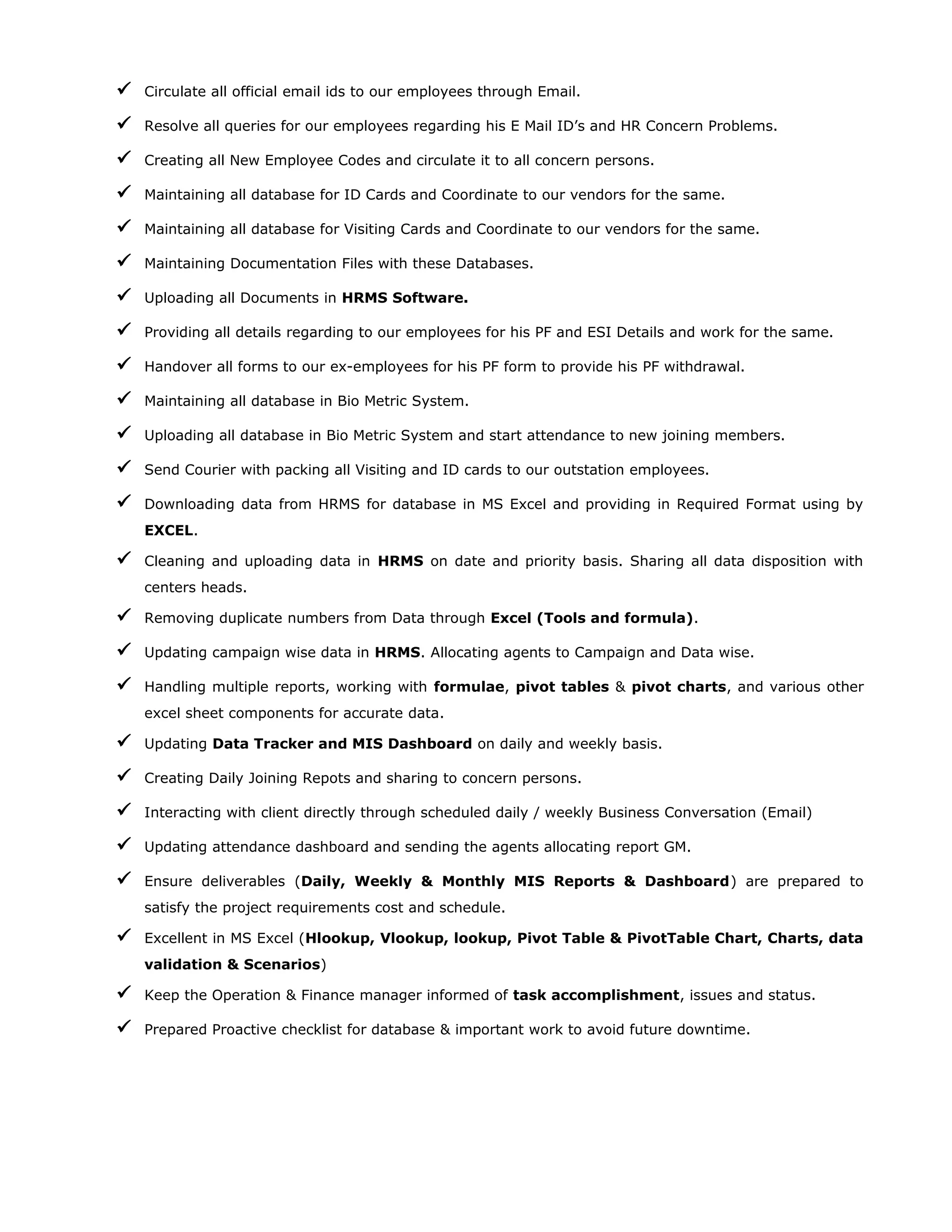  Circulate all official email ids to our employees through Email.
 Resolve all queries for our employees regarding his E Mail ID’s and HR Concern Problems.
 Creating all New Employee Codes and circulate it to all concern persons.
 Maintaining all database for ID Cards and Coordinate to our vendors for the same.
 Maintaining all database for Visiting Cards and Coordinate to our vendors for the same.
 Maintaining Documentation Files with these Databases.
 Uploading all Documents in HRMS Software.
 Providing all details regarding to our employees for his PF and ESI Details and work for the same.
 Handover all forms to our ex-employees for his PF form to provide his PF withdrawal.
 Maintaining all database in Bio Metric System.
 Uploading all database in Bio Metric System and start attendance to new joining members.
 Send Courier with packing all Visiting and ID cards to our outstation employees.
 Downloading data from HRMS for database in MS Excel and providing in Required Format using by
EXCEL.
 Cleaning and uploading data in HRMS on date and priority basis. Sharing all data disposition with
centers heads.
 Removing duplicate numbers from Data through Excel (Tools and formula).
 Updating campaign wise data in HRMS. Allocating agents to Campaign and Data wise.
 Handling multiple reports, working with formulae, pivot tables & pivot charts, and various other
excel sheet components for accurate data.
 Updating Data Tracker and MIS Dashboard on daily and weekly basis.
 Creating Daily Joining Repots and sharing to concern persons.
 Interacting with client directly through scheduled daily / weekly Business Conversation (Email)
 Updating attendance dashboard and sending the agents allocating report GM.
 Ensure deliverables (Daily, Weekly & Monthly MIS Reports & Dashboard) are prepared to
satisfy the project requirements cost and schedule.
 Excellent in MS Excel (Hlookup, Vlookup, lookup, Pivot Table & PivotTable Chart, Charts, data
validation & Scenarios)
 Keep the Operation & Finance manager informed of task accomplishment, issues and status.
 Prepared Proactive checklist for database & important work to avoid future downtime.
 
