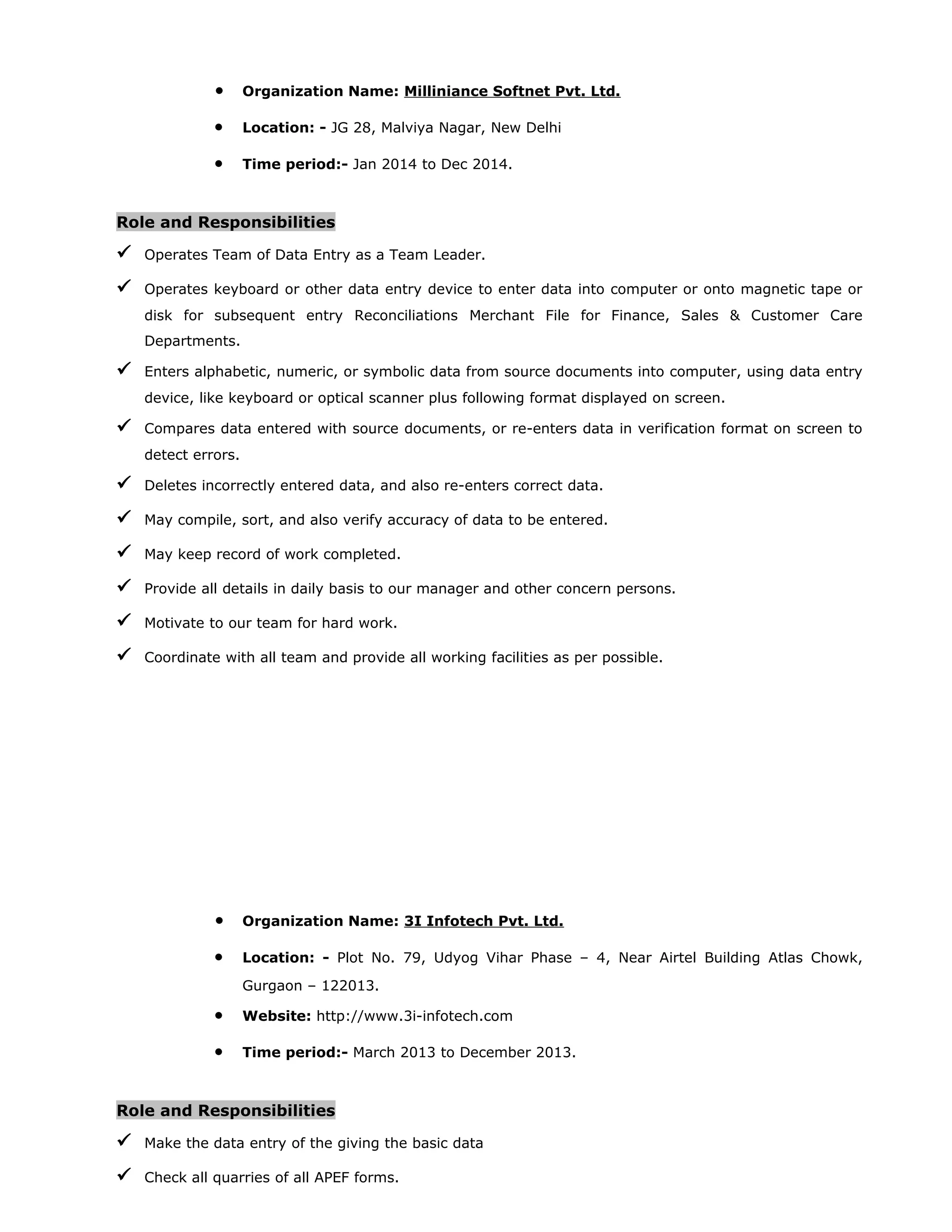 • Organization Name: Milliniance Softnet Pvt. Ltd.
• Location: - JG 28, Malviya Nagar, New Delhi
• Time period:- Jan 2014 to Dec 2014.
Role and Responsibilities
 Operates Team of Data Entry as a Team Leader.
 Operates keyboard or other data entry device to enter data into computer or onto magnetic tape or
disk for subsequent entry Reconciliations Merchant File for Finance, Sales & Customer Care
Departments.
 Enters alphabetic, numeric, or symbolic data from source documents into computer, using data entry
device, like keyboard or optical scanner plus following format displayed on screen.
 Compares data entered with source documents, or re-enters data in verification format on screen to
detect errors.
 Deletes incorrectly entered data, and also re-enters correct data.
 May compile, sort, and also verify accuracy of data to be entered.
 May keep record of work completed.
 Provide all details in daily basis to our manager and other concern persons.
 Motivate to our team for hard work.
 Coordinate with all team and provide all working facilities as per possible.
• Organization Name: 3I Infotech Pvt. Ltd.
• Location: - Plot No. 79, Udyog Vihar Phase – 4, Near Airtel Building Atlas Chowk,
Gurgaon – 122013.
• Website: http://www.3i-infotech.com
• Time period:- March 2013 to December 2013.
Role and Responsibilities
 Make the data entry of the giving the basic data
 Check all quarries of all APEF forms.
 