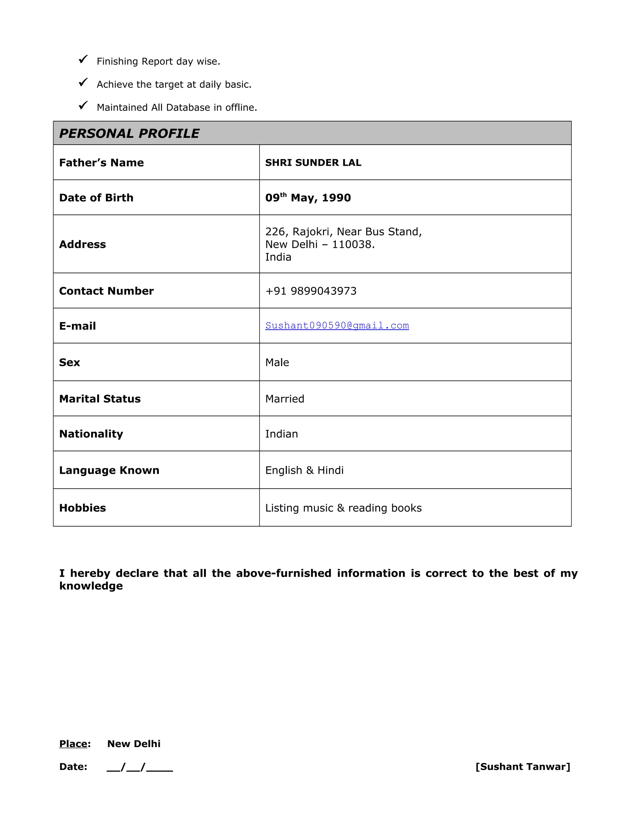  Finishing Report day wise.
 Achieve the target at daily basic.
 Maintained All Database in offline.
PERSONAL PROFILE
Father’s Name SHRI SUNDER LAL
Date of Birth 09th
May, 1990
Address
226, Rajokri, Near Bus Stand,
New Delhi – 110038.
India
Contact Number +91 9899043973
E-mail Sushant090590@gmail.com
Sex Male
Marital Status Married
Nationality Indian
Language Known English & Hindi
Hobbies Listing music & reading books
I hereby declare that all the above-furnished information is correct to the best of my
knowledge
Place: New Delhi
Date: __/__/____ [Sushant Tanwar]
 