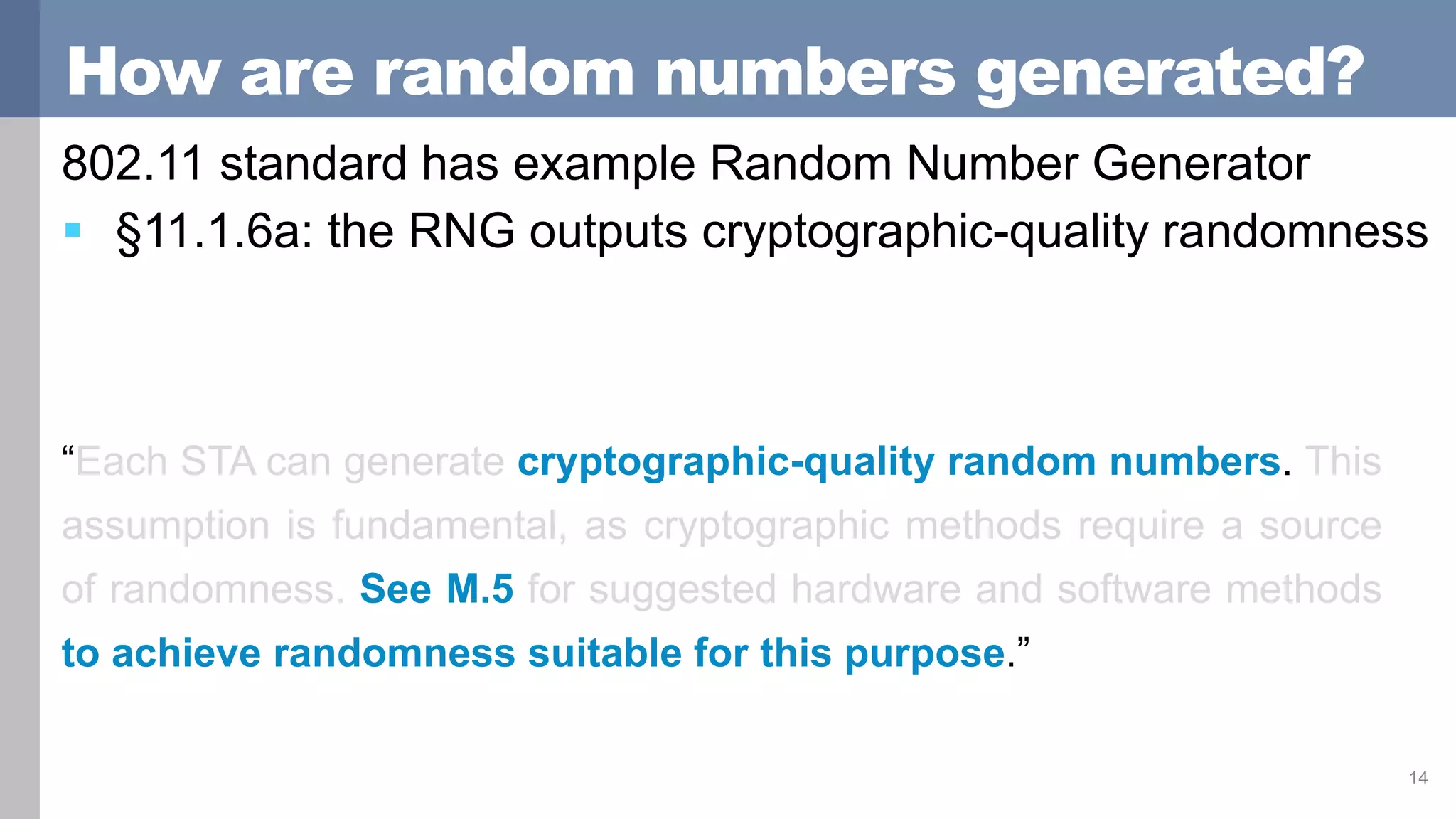 How are random numbers generated?
802.11 standard has example Random Number Generator
 §11.1.6a: the RNG outputs cryptographic-quality randomness
14
“Each STA can generate cryptographic-quality random numbers. This
assumption is fundamental, as cryptographic methods require a source
of randomness. See M.5 for suggested hardware and software methods
to achieve randomness suitable for this purpose.”
 
