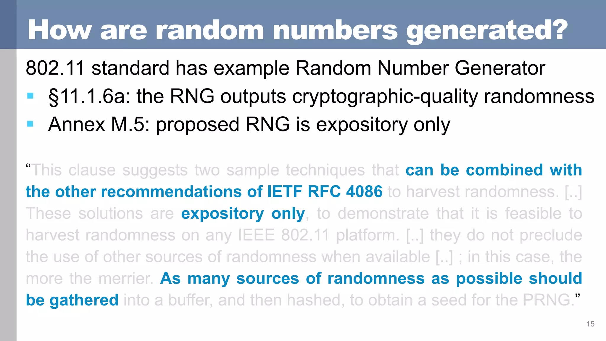 How are random numbers generated?
802.11 standard has example Random Number Generator
 §11.1.6a: the RNG outputs cryptographic-quality randomness
 Annex M.5: proposed RNG is expository only
15
“This clause suggests two sample techniques that can be combined with
the other recommendations of IETF RFC 4086 to harvest randomness. [..]
These solutions are expository only, to demonstrate that it is feasible to
harvest randomness on any IEEE 802.11 platform. [..] they do not preclude
the use of other sources of randomness when available [..] ; in this case, the
more the merrier. As many sources of randomness as possible should
be gathered into a buffer, and then hashed, to obtain a seed for the PRNG.”
 