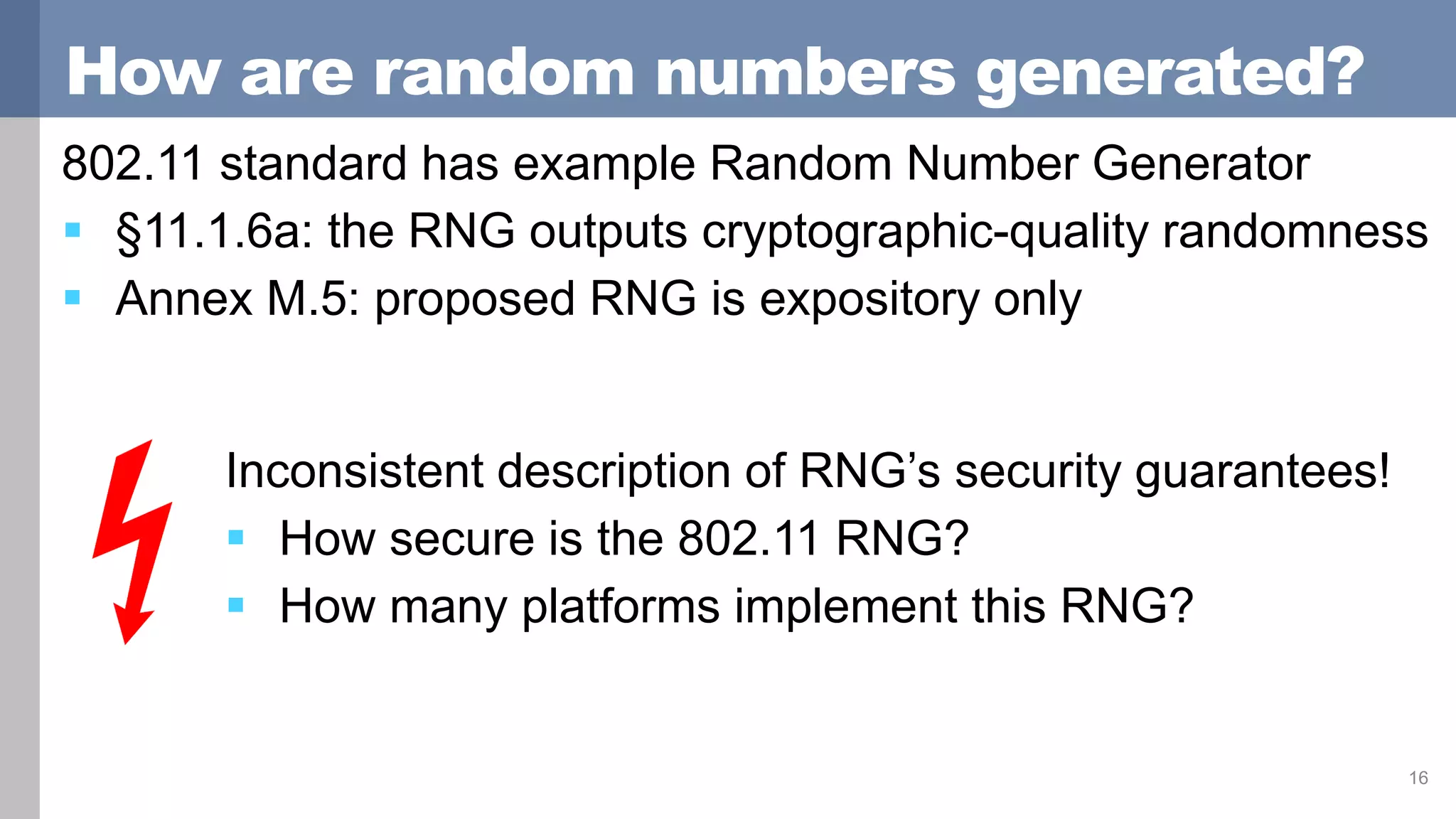 How are random numbers generated?
802.11 standard has example Random Number Generator
 §11.1.6a: the RNG outputs cryptographic-quality randomness
 Annex M.5: proposed RNG is expository only
16
Inconsistent description of RNG’s security guarantees!
 How secure is the 802.11 RNG?
 How many platforms implement this RNG?
 