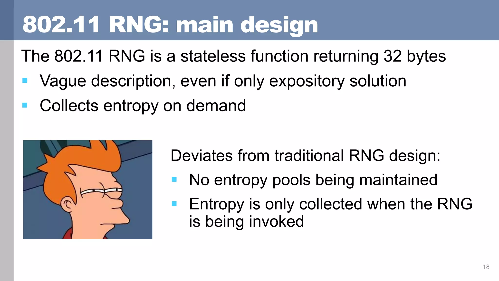 802.11 RNG: main design
The 802.11 RNG is a stateless function returning 32 bytes
 Vague description, even if only expository solution
 Collects entropy on demand
18
Deviates from traditional RNG design:
 No entropy pools being maintained
 Entropy is only collected when the RNG
is being invoked
 