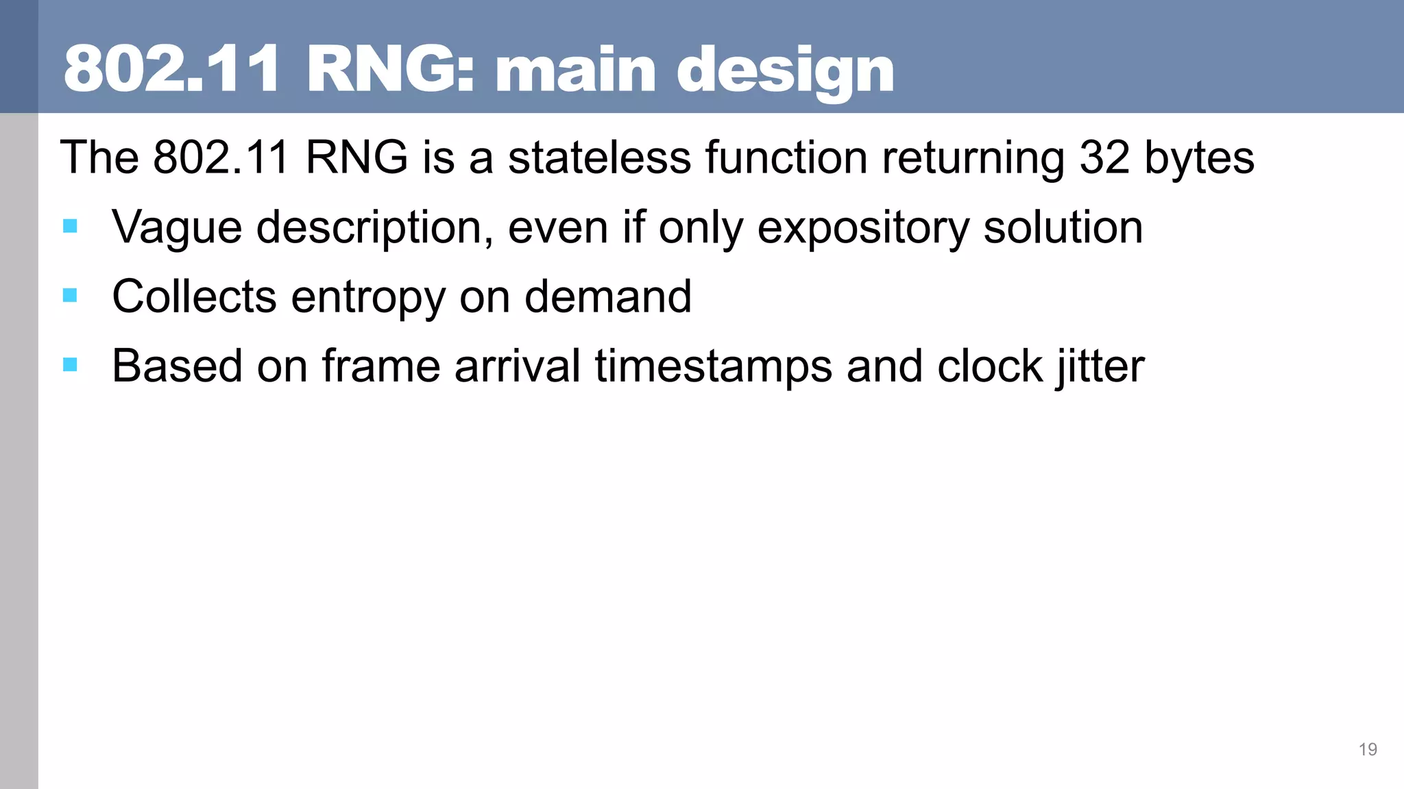 802.11 RNG: main design
The 802.11 RNG is a stateless function returning 32 bytes
 Vague description, even if only expository solution
 Collects entropy on demand
 Based on frame arrival timestamps and clock jitter
19
 
