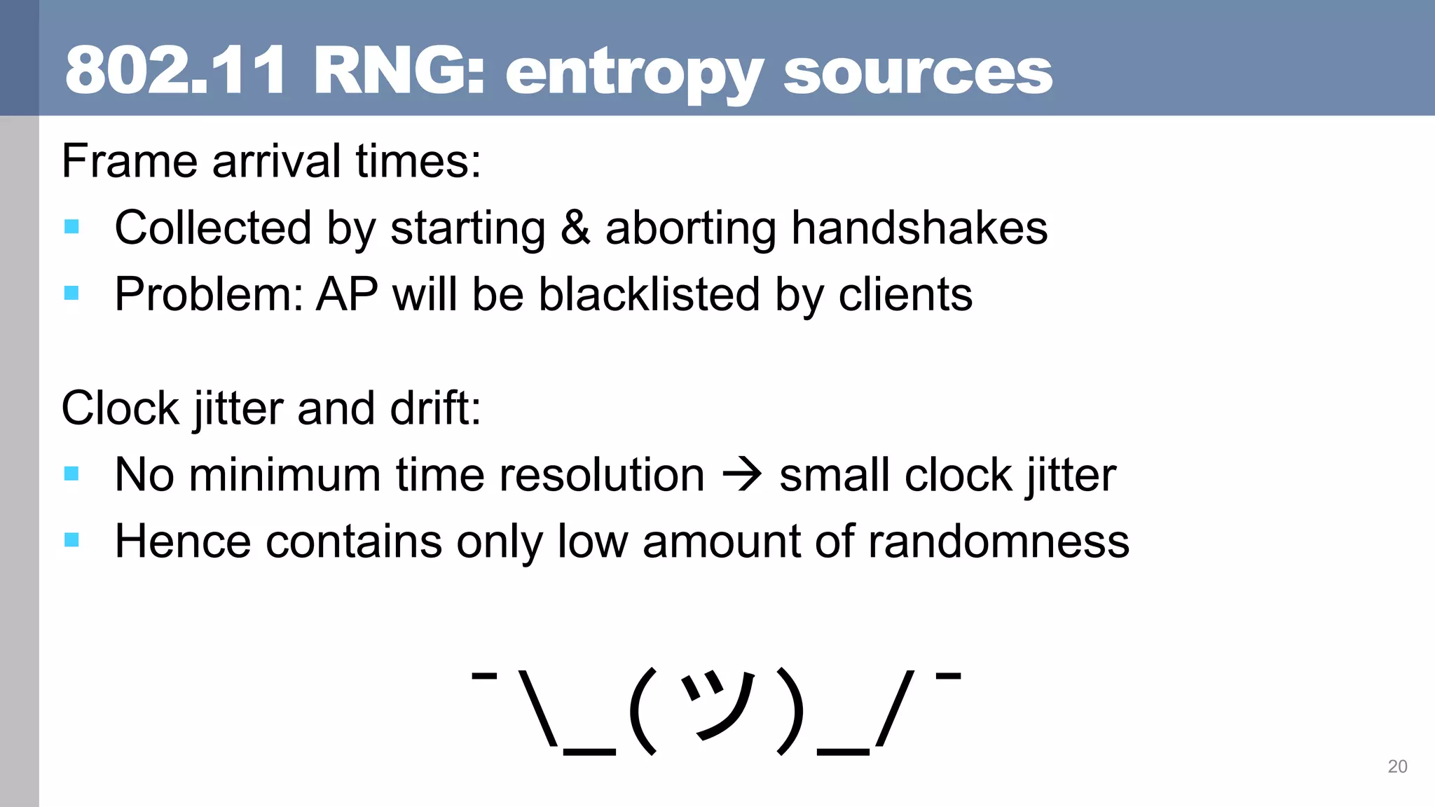 802.11 RNG: entropy sources
Frame arrival times:
 Collected by starting & aborting handshakes
 Problem: AP will be blacklisted by clients
Clock jitter and drift:
 No minimum time resolution  small clock jitter
 Hence contains only low amount of randomness
20
¯_(ツ)_/¯
 