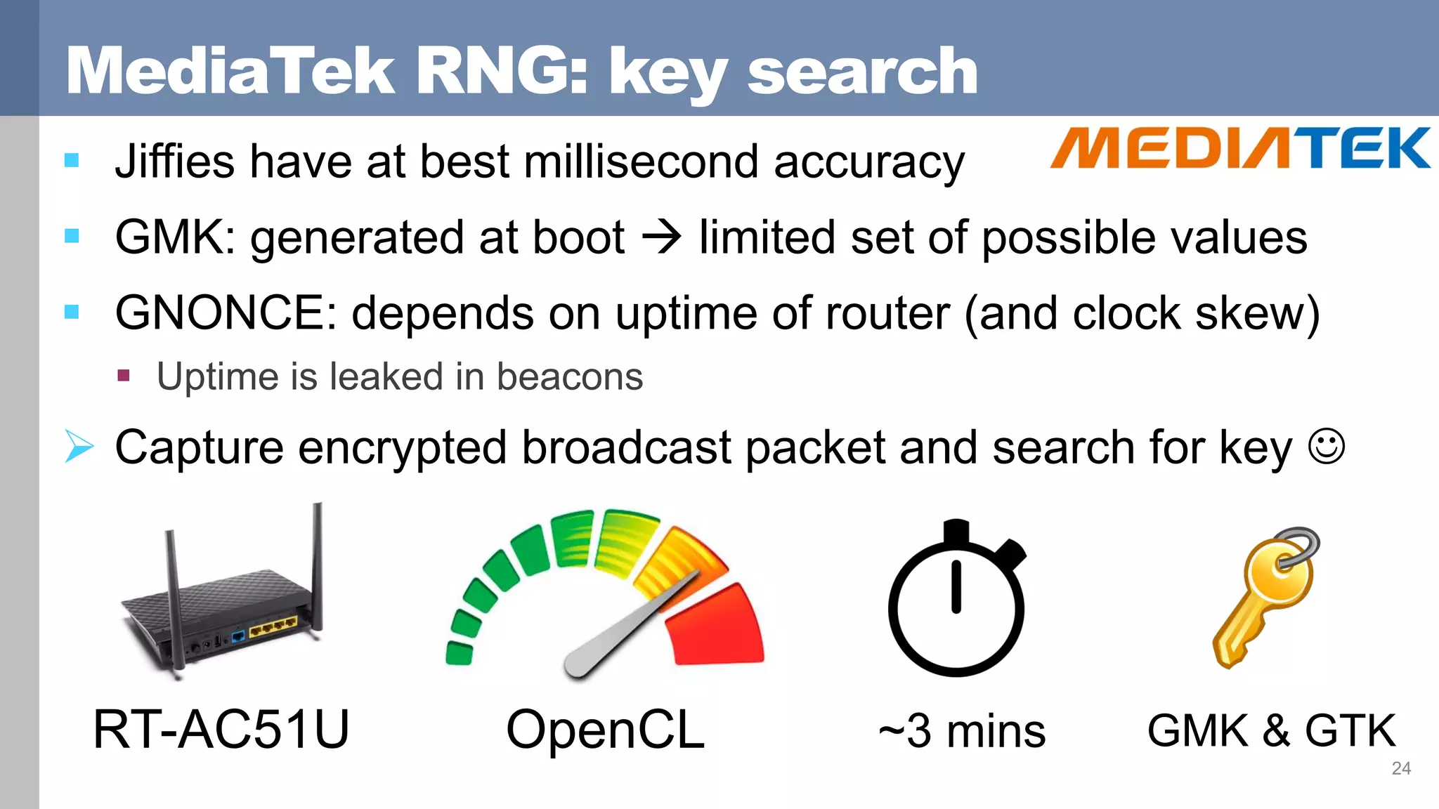 MediaTek RNG: key search
 Jiffies have at best millisecond accuracy
 GMK: generated at boot  limited set of possible values
 GNONCE: depends on uptime of router (and clock skew)
 Uptime is leaked in beacons
 Capture encrypted broadcast packet and search for key 
24
OpenCL ~3 mins GMK & GTKRT-AC51U
 