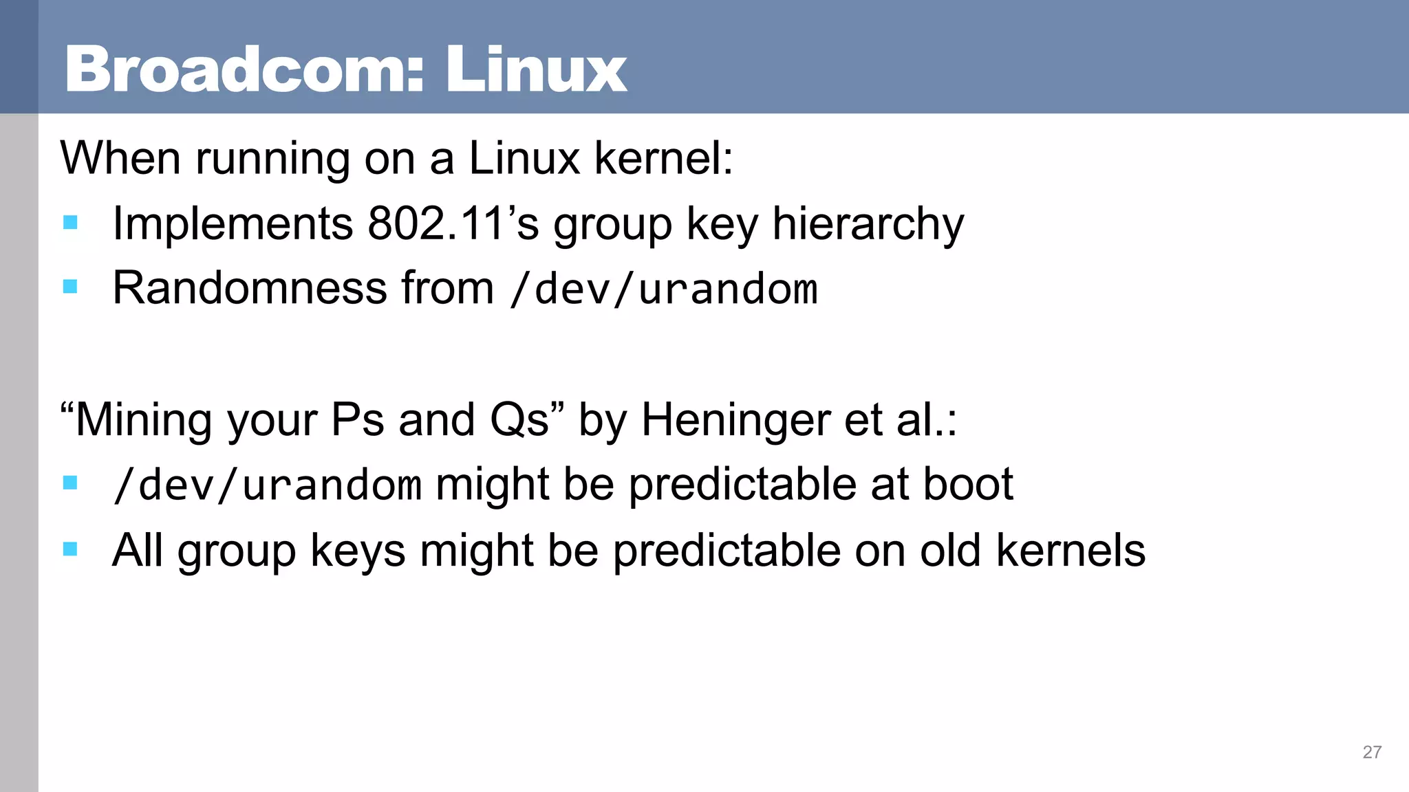 Broadcom: Linux
When running on a Linux kernel:
 Implements 802.11’s group key hierarchy
 Randomness from /dev/urandom
“Mining your Ps and Qs” by Heninger et al.:
 /dev/urandom might be predictable at boot
 All group keys might be predictable on old kernels
27
 