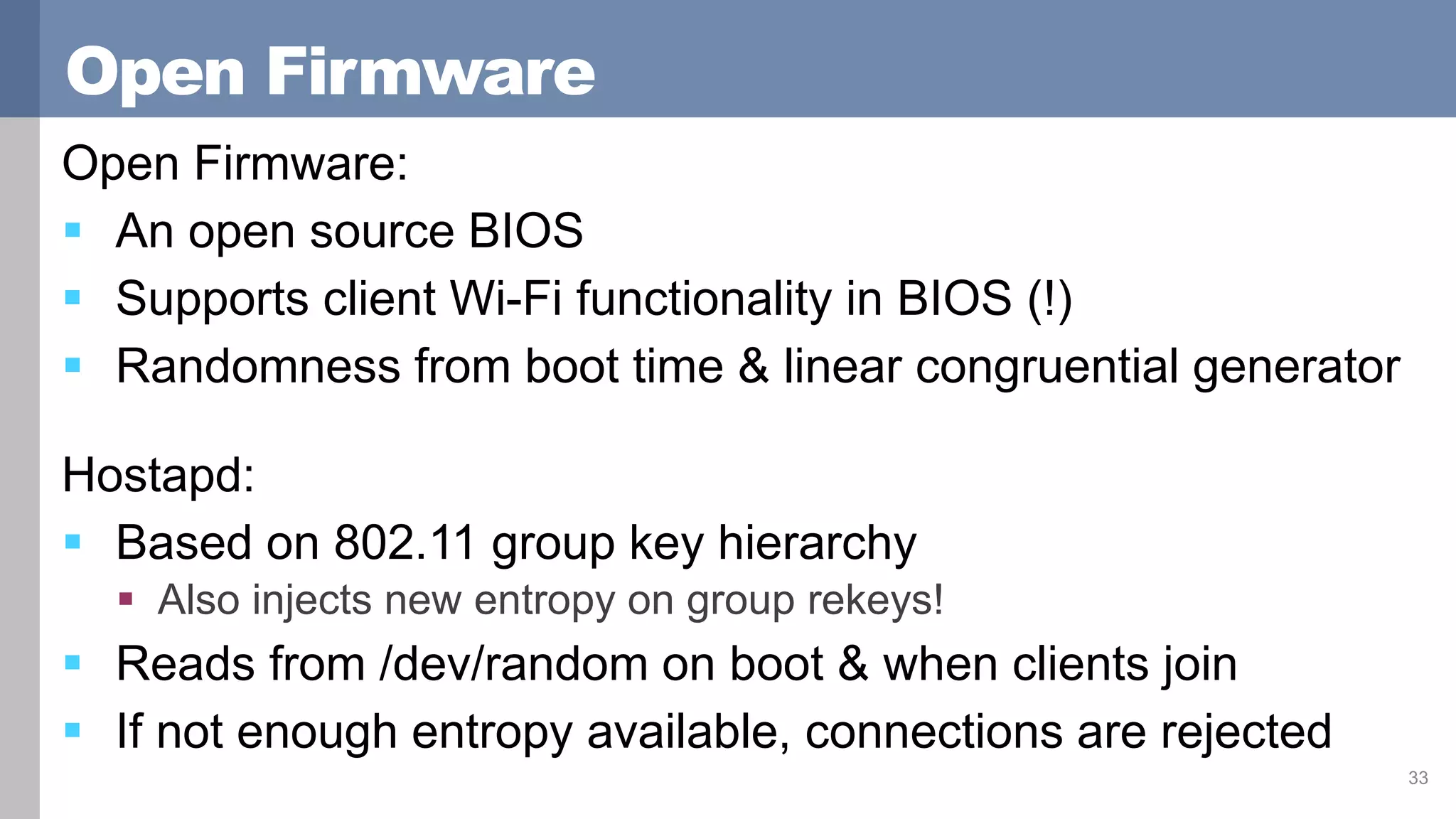 Open Firmware
Open Firmware:
 An open source BIOS
 Supports client Wi-Fi functionality in BIOS (!)
 Randomness from boot time & linear congruential generator
Hostapd:
 Based on 802.11 group key hierarchy
 Also injects new entropy on group rekeys!
 Reads from /dev/random on boot & when clients join
 If not enough entropy available, connections are rejected
33
 