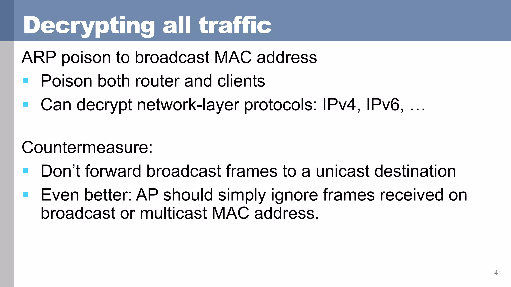 Decrypting all traffic
ARP poison to broadcast MAC address
 Poison both router and clients
 Can decrypt network-layer protocols: IPv4, IPv6, …
Countermeasure:
 Don’t forward broadcast frames to a unicast destination
 Even better: AP should simply ignore frames received on
broadcast or multicast MAC address.
41
 