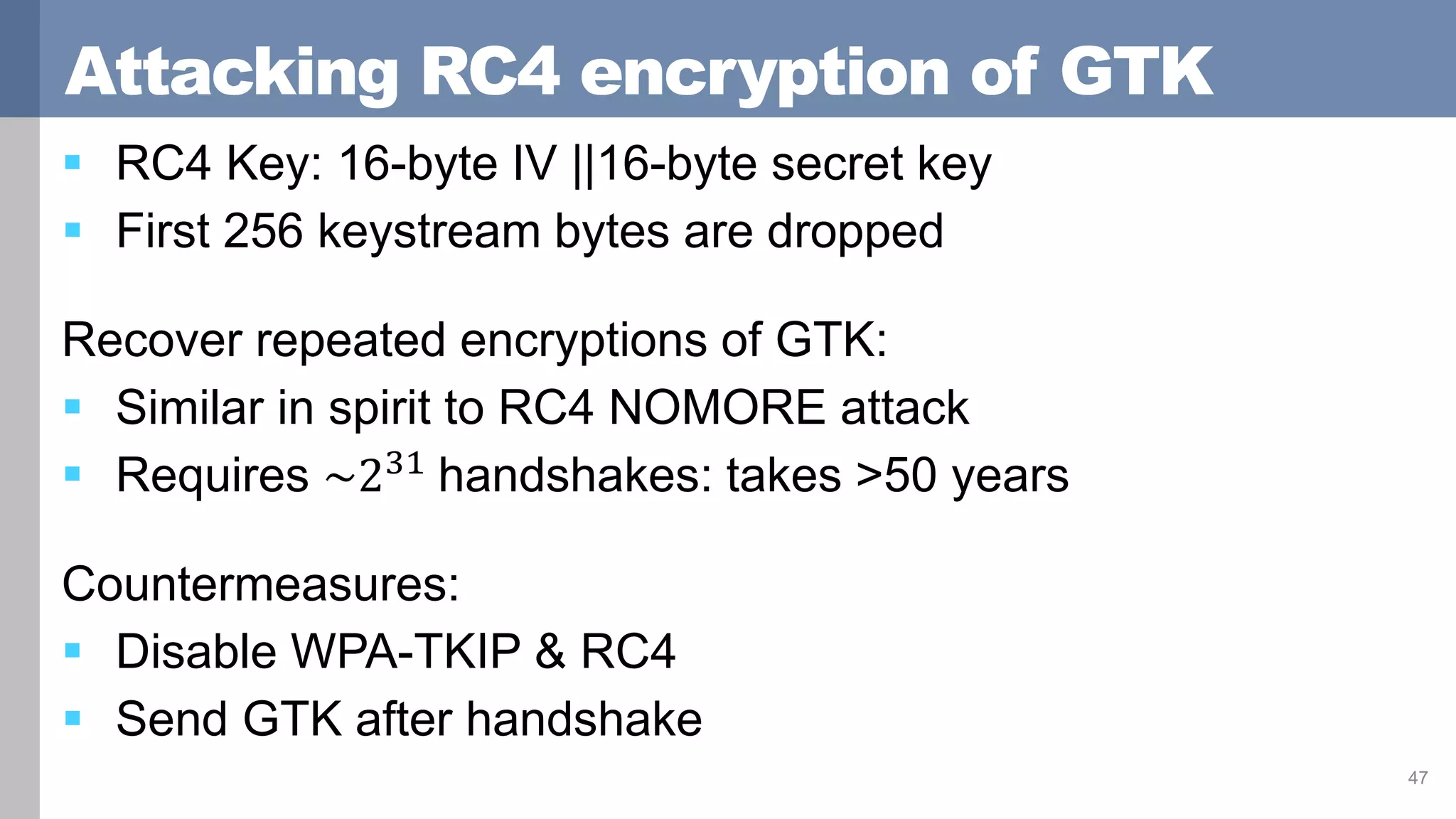 Attacking RC4 encryption of GTK
 RC4 Key: 16-byte IV ||16-byte secret key
 First 256 keystream bytes are dropped
Recover repeated encryptions of GTK:
 Similar in spirit to RC4 NOMORE attack
 Requires ~231
handshakes: takes >50 years
Countermeasures:
 Disable WPA-TKIP & RC4
 Send GTK after handshake
47
 