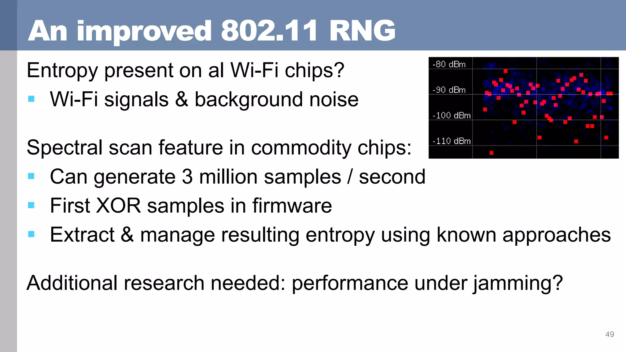 An improved 802.11 RNG
Entropy present on al Wi-Fi chips?
 Wi-Fi signals & background noise
Spectral scan feature in commodity chips:
 Can generate 3 million samples / second
 First XOR samples in firmware
 Extract & manage resulting entropy using known approaches
Additional research needed: performance under jamming?
49
 