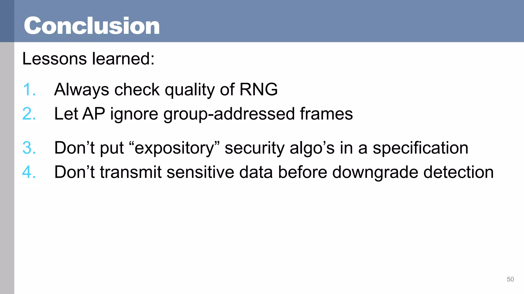 Conclusion
Lessons learned:
1. Always check quality of RNG
2. Let AP ignore group-addressed frames
3. Don’t put “expository” security algo’s in a specification
4. Don’t transmit sensitive data before downgrade detection
50
 