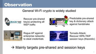 Observation
General Wi-Fi crypto is widely studied
2
Recover pre-shared
key(s) protecting all
WEP traffic
Tornado Attack:
Recover WPA-TKIP
session keys (theoretic)
Rogue AP against
enterprise networks
to steal credentials
Predictable pre-shared
key & dictionary attack
against handshake
 Mainly targets pre-shared and session keys
 