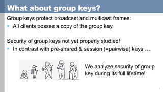 What about group keys?
Group keys protect broadcast and multicast frames:
 All clients posses a copy of the group key
Security of group keys not yet properly studied!
 In contrast with pre-shared & session (=pairwise) keys …
3
We analyze security of group
key during its full lifetime!
 