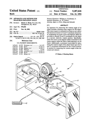 I|||l|llllllllIllllllllllllllllllllllIllllIllllllllllllllIlllllllllllllllll. USOO5287626A
United States Patent [19] [11] Patent Number: 5 287 6269 9
Reich [45] Date of Patent: Feb. 22 19949
[54] APPARATUS AND METHOD FOR Primary Examiner-William A. Cuchlinski, Jr.
MEASURING ROTATION ANGLE Assistant Examiner-C. W. Fulton
[76] Inventor: Dennis A. Reich, PO. Box 402, Attorney’ Agent’ or Firm—King and Schickli
Georgetown, Ky. 40324 [57] ABSTRACT
[21] Appl' NO‘: 976’530 An apparatus for measuring the rotation angle of an
[22] Filed: Nov. 16, 1992 object includes a ?oating rotary support for the object.
[51] Int Cl 5 G013 7/315 ' The rotary support is mounted on a frame so as to allow
[52] Us. a 111111111111111111111111?11'.""'s;~;;i'io- 33/203 14- fooo looool movoooooo o X ooo Y oooooioooo oooooooo
' ' ' 33/534: A cooperating two-point cursor and digitizer tablet are
[58] Field of Search ................. 33/1 N, 1 PT, 203.14, Provided m identify X and Y °°°Ydinates f0‘ ‘1" °bi¢°t
33/201“, 20312’ 203, 534’ 536’ 537’ 568, 569 in a second, relatively rotated position. Speci?cally,
_ either the cursor or the digitizer tablet is mounted to the
[56] References on“ rotary support while the other is held stationary on the
US. PATENT DOCUMENTS frame. Additionally, a processor is provided for calcu
3,876 831 4/1975 Wickham et al. .................. 33/1 PT latlng ‘he mmio“ angle °fthe °bje°t based “pm the X
4,3391793 6/1983 Butler ......................... 33/20314 and Y coordinates determimd for the rotated Position
4,443,951 4/1984 Elsasser et al. 33/203.13 A method for measuring the rotation angle is also dis
4,690,557 9/1987 Wiklund ........................ 33/288 closed and claimed,
4,897,926 2/1990 Altnether et a1. . . . . . . . . . . .. 33/203314
4,924,591 5/1990 Brodu ............................. .. 33/203.l4 .
5,014,227 5/1991 Kling ct a1. . 17 Claims, 2 Drawing Sheets
 