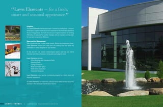 L a w n E L E m E n t s | c o m m e r c i a l m a i n t e n a n c e d i v i s i o nL a w n E L E m E n t s | c o m m e r c i a l m a i n t e n a n c e d i v i s i o n L a w n E L E m E n t s | 6 2 1 . 6 5 6 . 9 7 1 1 | w w w. l a w n e l e m e n t s . c o mL a w n E L E m E n t s | c o m m e r c i a l m a i n t e n a n c e d i v i s i o n
“Lawn Elements -- for a fresh,
smart and seasonal appearance.
”
Irrigation
the lawn elements maintenance team is trained to troubleshoot – and your
landscape’s irrigation needs are a vital component to the health and aesthetics
of your living property. our team ensures your irrigation systems are working
efficiently, are adjusted for weather changes, and are in proper working order
for cost and conservation efficiency.
snow and Ice management
take a proactive view to your winter season. Before the temperature drops,
lawn elements surveys and maps your site making sure your drive and
walkways are safety ploughed for your tenants.
on the job 24/7, we monitor meteorologist reports and keep our clients
informed, with future forecasts, timing and your budget in mind.
lawn elements services:
•	 office Buildings and commercial Parks
•	 Industrial Parks
•	 college campuses
•	 Retail and Public space
•	 multi-family residential
•	 corporate campuses
lawn elements is your partner in enhancing property for a fresh, smart and
seasonal appearance.
at lawn elements, our responsive, safe and value added services set a new
standard in the landscape maintenance industry.
 