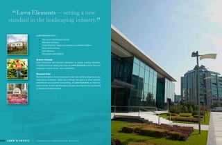 L a w n E L E m E n t s | c o m m e r c i a l m a i n t e n a n c e d i v i s i o nL a w n E L E m E n t s | c o m m e r c i a l m a i n t e n a n c e d i v i s i o n L a w n E L E m E n t s | 6 2 1 . 6 5 6 . 9 7 1 1 | w w w. l a w n e l e m e n t s . c o mL a w n E L E m E n t s | c o m m e r c i a l m a i n t e n a n c e d i v i s i o n
“Lawn Elements -- setting a new
standard in the landscaping industry.
”
lawn elements offers:
•	 Year round maintenance services
•	 abundant resources
•	 troubleshooting, insight and solutions to potential problems
•	 Value added services
•	 cost efficiency
•	 consistency and reliability
Greener Grounds
From fertilization and chemical treatments to weekly mowing schedules,
including trimming, edging and clean up, lawn elements ensures that your
landscape remains vibrant, clean and healthy.
seasonal Color
Planting throughout the varying seasons adds eye-catching elegance to your
landscaping investment. colors burst through the greens to draw attention
and enhance your property’s surroundings. at lawn elements, our team can
plan a number of plantings throughout the year, ensuring that you are dressed
to impress with every season.
 