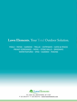 Lawn Elements. Your Total Outdoor Solution.
Pools • Patios • Gardens • Trellis • EntrywayS • Gates & Fences
Privacy ScreeningS • Paths • Stone Walls • DrivewayS
Water Features • SpaS • GazeboS • Fencing
P.O. Box 735, Smithtown, NY 11787
p: 631.656.9711 • F: 631.656.9712 www.lawnelements.com
 