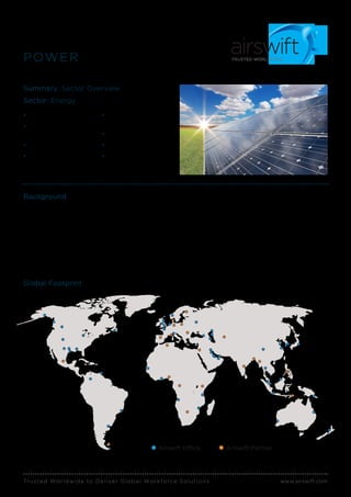 Trusted Worldwide to Deliver Global Workforce Solutions www.airswift.com
POWER
Summary: Sector Overview
Sector: Energy
• Talent Acquisition
• Contract & Direct
Hire Recruitment
• Managed Solutions
• Plant Engineering
Design
• Plant Outage &
Maintenance
• Project Management
• Corporate Functions
• Plant Construction
(New Builds &
Retrofitting)
Background
The clients with whom Airswift engages support the
entire power generation value chain, ranging from
operators, EPCs, distribution and retail, among other
functions. We have successfully placed an assortment
of specialized talent, including engineers, managers,
and supervisors within some of the following
disciplines: electrical, mechanical, instrumentation,
project management, project controls, and HSE.
Airswift supports power generation assets
through their full life-cycle, most especially
new construction and maintenance/operations.
Airwift’s long standing relationships within the oil
and gas industry provide a natural progression
and opportunity to assist the power industry
through the retention of qualified personnel.
Global Footprint
Airswift Office Airswift Partner
 