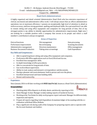 N.J.M.C. Y – 40, Banipur, Sankrail, Howrah, West Bengali – 711304
E-mail: - mdsalimansari83@gmail.com, Mob: - +91-9681099484/9854001255
Passport No. - J4860403
Head Clerk (Administration)
A highly organized and detail oriented Administrative Head Clerk who has extensive experience of
clerical, secretarial and administrative office work. I will always ensure that an offices administrative
operations run at maximum efficiency. I possess an exceptionally high level of attention to detail as
well as accuracy, and have strong grammar, spelling and keyboard skills. On a personal level I am able
to remain sitting and using office equipment and computers for long periods of time. One of my
strongest points is my ability to identify opportunities for administrative improvement. Right now I
am looking for a suitable position with a company that invests in its people and where a staff
member’s contribution is always recognized.
Areas of Expertise
Clerical functions File management Data processing
Performanceimprovement Record keeping Scanning documents
Administrative management Directory maintenance Officemanagement
Business DocumentProduction Taking notes at meetings Cash Expenditure
Key Skills and Competencies:-
 Able to spend long hours sitting and using officeequipment and computers.
 Proficientin MS Officeapplications such as Excel,Word and Access.
 Excellent time management skills.
 In-depth knowledge of officeprocedures.
 Able to concentratefor long periods of time.
 Can workwithout supervision.
 Ability to read, analyze and interpret correspondence and documents.
 Having a pleasant and warm demeanor both in person and over the phone.
 Excellent interpersonal and team building skills.
 Honest and trustworthy.
Experience:-
Since January 2016 to till date working withMKB Asia Pvt Ltd. Assamas a Head Clerk (Administration)
Responsibility:-
 Checking daily OfficeReports in all daily sheets and directly reporting to H.O.
 Assist Manager & Asst. Manager in daily making reports of Garden & Factory.
 Working at the Tea Estate for daily workprogress report and assist Manager fordifferent daily
inspection and reports.
 Prepare all reports regarding Cash Expenditure & maintain ledger of Accounting with the co-
ordination withHead Office,Kolkata.
 Play a significant role during audit of the Company for preparing reports and co-operate with
the Account Assistant and Auditor.
 