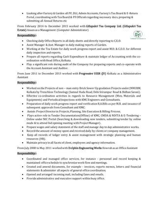  Looking after Factory & Garden all PF, DLI, Admin Accounts, Factory’s Tea Board & E-Return
Portal, coordinating with Tea Board & PFOfficialsregarding necessary docs, preparing &
submitting all Annual Returns etc
From February 2014 to December 2015 worked with Gillapukri Tea Company Ltd. (Gillapukri Tea
Estate) Assamas a Management (Computer Administrator)
Responsibility:-
 Checking daily OfficeReports in all daily sheets and directly reporting to C.E.O.
 Assist Manager & Asst. Manager in daily making reports of Garden.
 Working at the Tea Estate for daily work progress report and assist M.D. & C.E.O. for different
daily inspection and reports.
 Prepare all reports regarding Cash Expenditure & maintain ledger of Accounting with the co-
ordination withHead Office,Kolkata.
 Play a significant role during audit of the Company for preparing reports and co-operate with
the Account Assistant and Auditor.
From June 2011 to December 2013 worked with Progressive USSR (JV) Kolkata as a Administrative
Assistant
Responsibility:-
 Worked on the Projects of non – man entry Brick Sewer Up gradation Projects under JNNURM,
Kolkata by Trenchless Technology (Samsul Huda Road, Dehi Srirampur Road & Bidhan Sarani).
 Effective co-ordination activities in regards to Resource Management (Men, Materials and
Equipments) and PeriodicalInspections with KMC Engineers and Consultants.
 Preparation of daily work progress report and verification R.A.Bills as per M.B. and issuance of
subsequent approvals from Consultant and KMC.
 Assists ProjectDirectorin Projects,Planning, Site Execution & Billing Process.
 Plays active role in Tender Documentation(Offline) of KMC, CMDA & NDITA & E-Tendering –
Online under NIC Portal (Searching & downloading new tenders, submitting tender by online
mode & to attend bid opening meeting with ProjectManager).
 Prepare wages and salary statement of the staff and manage day to day administrative works.
 Record the amount of money spent and received daily by clients or company management.
 Keep all records of ledger entry & assist management with strategic planning and human
resources (HR).
 Maintain privacy in all facets of client, employees and agency information.
From July 2008 to May 2011 workedwith Dolphin Engineering Works Howrahasan OfficeAssistant
Responsibility:-
 Coordinated and managed office services, for instance - personnel and record keeping &
maintained officeschedule to synchronizework flow and meetings.
 Created and amend documents, for example - invoices, reports memos, letters and financial
statements & administer all aspects of general officecoordination.
 Opened and arranged incoming mail, including faxes and emails.
 Provideadministrative and executive support within busy office.
 