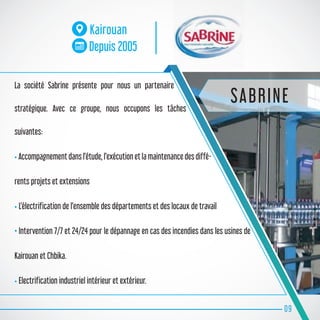 La société Sabrine présente pour nous un partenaire
stratégique. Avec ce groupe, nous occupons les tâches
suivantes:
• Accompagnement dans l’étude, l’exécution et la maintenance des diffé-
rents projets et extensions
• L’électrification de l’ensemble des départements et des locaux de travail
• Intervention 7/7 et 24/24 pour le dépannage en cas des incendies dans les usines de
Kairouan et Chbika.
• Electrification industriel intérieur et extérieur.
09
Kairouan
Depuis 2005
SABRINE
 