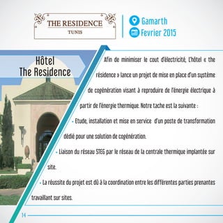 Afin de minimiser le cout d’électricité, L’hôtel « the
résidence » lance un projet de mise en place d’un système
de cogénération visant à reproduire de l’énergie électrique à
partir de l’énergie thermique. Notre tache est la suivante :
• Etude, installation et mise en service d’un poste de transformation
dédié pour une solution de cogénération.
• Liaison du réseau STEG par le réseau de la centrale thermique implantée sur
site.
• La réussite du projet est dû à la coordination entre les différentes parties prenantes
travaillant sur sites.
14
Gamarth
Fevrier 2015
Hôtel
The Residence
 