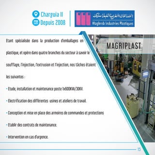15
Charguia II
Depuis 2008
MAGRIPLAST
Etant spécialisée dans la production d’emballages en
plastique, et opère dans quatre branches du secteur à savoir le
soufflage, l’injection, l’extrusion et l’injection, nos tâches étaient
les suivantes :
• Etude, installation et maintenance poste 1x600KVA/30KV.
• Electrification des différentes usines et ateliers de travail.
• Conception et mise en place des armoires de commandes et protections
• Etablir des contrats de maintenance.
• Intervention en cas d’urgence.
 