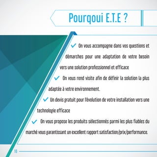 Pourqoui E.T.E ?
On vous accompagne dans vos questions et
démarches pour une adaptation de votre besoin
vers une solution professionnel et efficace
On vous rend visite afin de définir la solution la plus
adaptée à votre environnement.
Un devis gratuit pour l'évolution de votre installation vers une
technologie efficace
On vous propose les produits sélectionnés parmi les plus fiables du
marché vous garantissant un excellent rapport satisfaction/prix/performance.
16
 