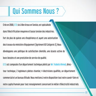 Qui Sommes Nous ?
Crée en 2000, E.T.E sis à Ben Arous en Tunisie, est spécialisée
dans l'électrification moyenne et basse tension des industries.
Fort de plus de quinze ans d'expérience et ayant une autorisation
des travaux du ministère d'équipement (Agrément B2 Catégorie 3), Nous
développons une politique de satisfaction clientèle, une écoute active de
leurs besoins et une prestation de service de qualité.
E.T.E est composée d’un département technique piloté par Mr. Trabelsi Ahmed, direc-
teur technique, 2 ingénieurs pilotes chantier, 4 électriciens qualifiés, un département
commercial et un bureau d’étude. Nous mettons à votre disposition tout notre savoir-faire et
notre capital humain pour tout renseignement concernant le métier d’électricité industriels.
01
 