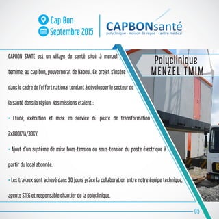 CAPBON SANTE est un village de santé situé à menzel
temime, au cap bon, gouvernorat de Nabeul. Ce projet s’insère
dans le cadre de l’effort national tendant à développer le secteur de
la santé dans la région. Nos missions étaient :
• Etude, exécution et mise en service du poste de transformation
2x800KVA/3OKV.
• Ajout d’un système de mise hors-tension ou sous-tension du poste électrique à
partir du local abonnée.
• Les travaux sont achevé dans 30 jours grâce la collaboration entre notre équipe technique,
agents STEG et responsable chantier de la polyclinique.
05
Cap Bon
Septembre 2015
Polyclinique
MENZEL TMIM
 