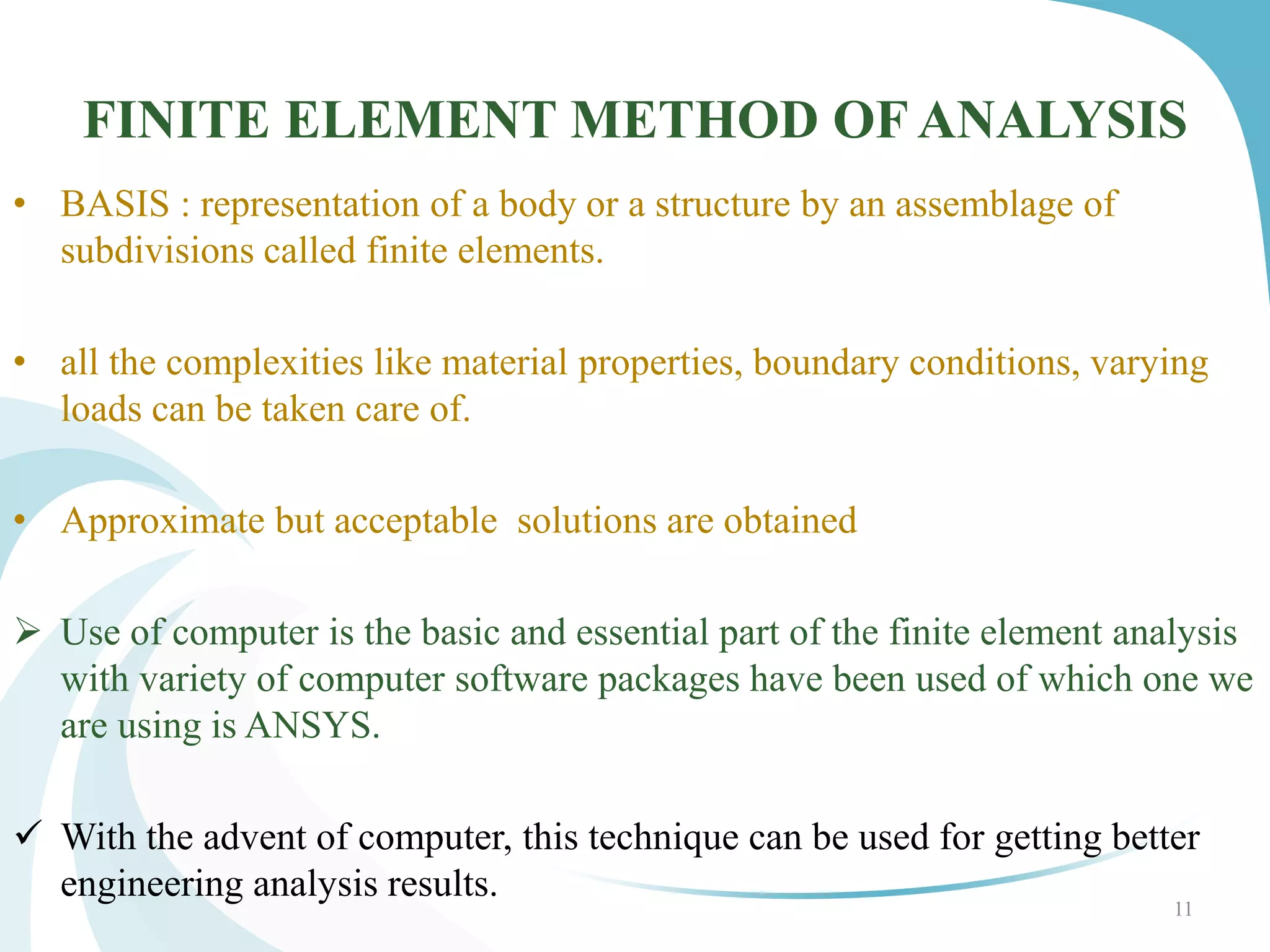FINITE ELEMENT METHOD OF ANALYSIS
• BASIS : representation of a body or a structure by an assemblage of
subdivisions called finite elements.
• all the complexities like material properties, boundary conditions, varying
loads can be taken care of.
• Approximate but acceptable solutions are obtained
 Use of computer is the basic and essential part of the finite element analysis
with variety of computer software packages have been used of which one we
are using is ANSYS.
 With the advent of computer, this technique can be used for getting better
engineering analysis results.
11
 