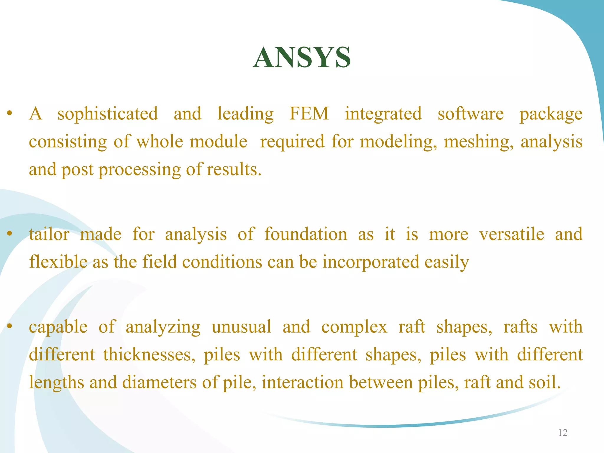 • A sophisticated and leading FEM integrated software package
consisting of whole module required for modeling, meshing, analysis
and post processing of results.
• tailor made for analysis of foundation as it is more versatile and
flexible as the field conditions can be incorporated easily
• capable of analyzing unusual and complex raft shapes, rafts with
different thicknesses, piles with different shapes, piles with different
lengths and diameters of pile, interaction between piles, raft and soil.
ANSYS
12
 