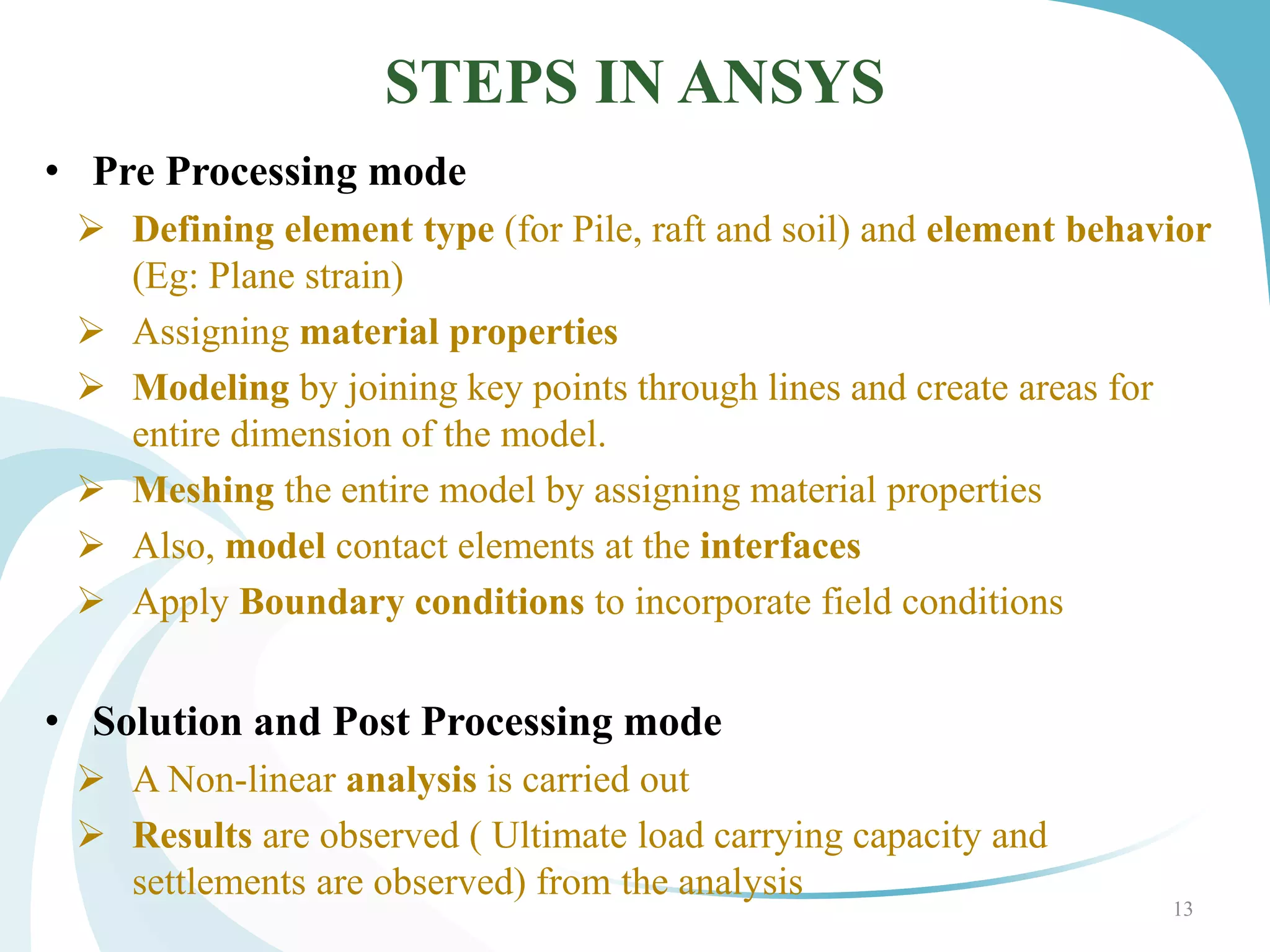 STEPS IN ANSYS
• Pre Processing mode
 Defining element type (for Pile, raft and soil) and element behavior
(Eg: Plane strain)
 Assigning material properties
 Modeling by joining key points through lines and create areas for
entire dimension of the model.
 Meshing the entire model by assigning material properties
 Also, model contact elements at the interfaces
 Apply Boundary conditions to incorporate field conditions
• Solution and Post Processing mode
 A Non-linear analysis is carried out
 Results are observed ( Ultimate load carrying capacity and
settlements are observed) from the analysis
13
 