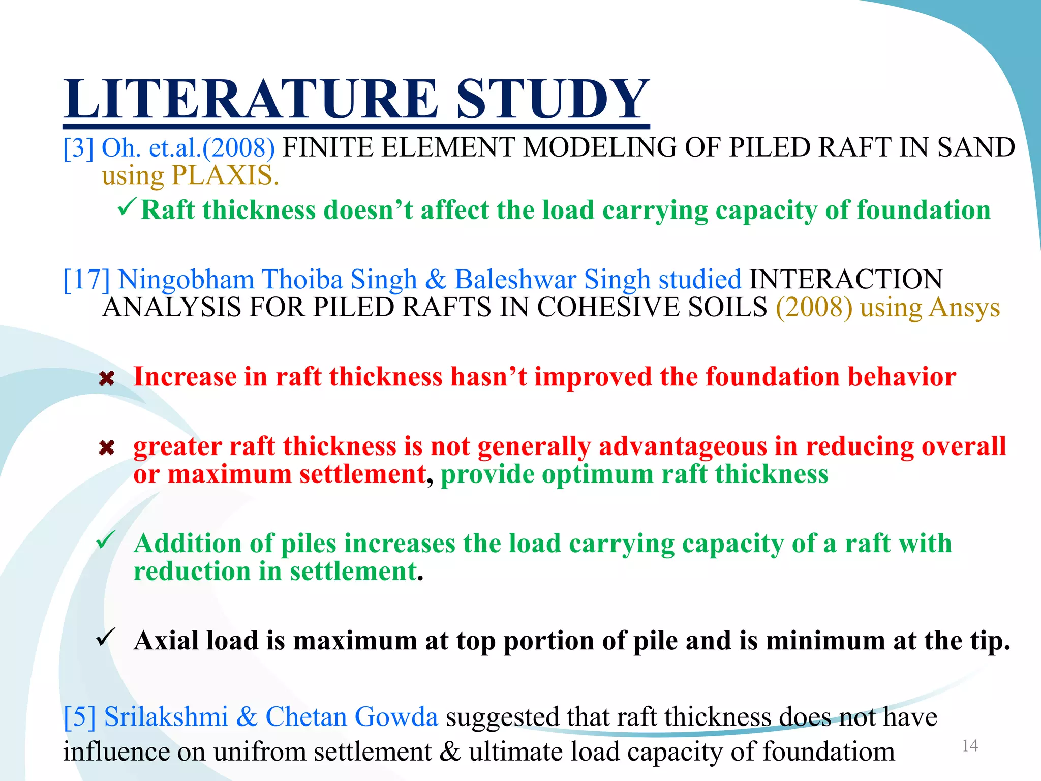 LITERATURE STUDY
[3] Oh. et.al.(2008) FINITE ELEMENT MODELING OF PILED RAFT IN SAND
using PLAXIS.
Raft thickness doesn’t affect the load carrying capacity of foundation
[17] Ningobham Thoiba Singh & Baleshwar Singh studied INTERACTION
ANALYSIS FOR PILED RAFTS IN COHESIVE SOILS (2008) using Ansys
Increase in raft thickness hasn’t improved the foundation behavior
greater raft thickness is not generally advantageous in reducing overall
or maximum settlement, provide optimum raft thickness
 Addition of piles increases the load carrying capacity of a raft with
reduction in settlement.
 Axial load is maximum at top portion of pile and is minimum at the tip.
[5] Srilakshmi & Chetan Gowda suggested that raft thickness does not have
influence on unifrom settlement & ultimate load capacity of foundatiom 14
 