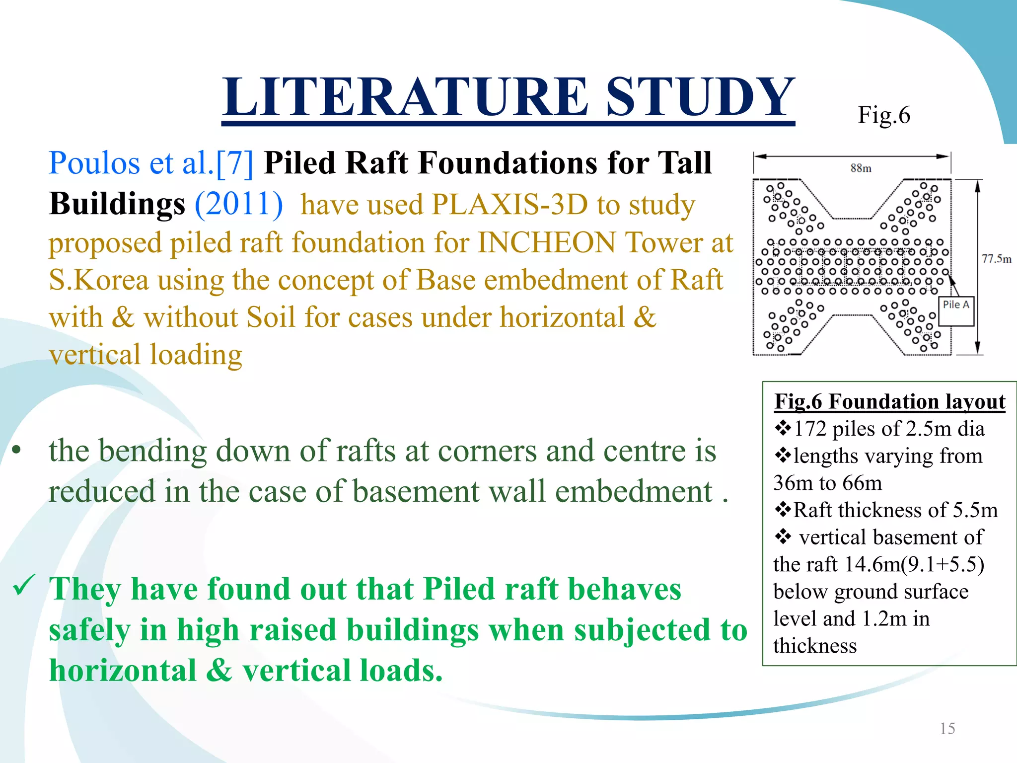 LITERATURE STUDY
Poulos et al.[7] Piled Raft Foundations for Tall
Buildings (2011) have used PLAXIS-3D to study
proposed piled raft foundation for INCHEON Tower at
S.Korea using the concept of Base embedment of Raft
with & without Soil for cases under horizontal &
vertical loading
• the bending down of rafts at corners and centre is
reduced in the case of basement wall embedment .
 They have found out that Piled raft behaves
safely in high raised buildings when subjected to
horizontal & vertical loads.
15
Fig.6 Foundation layout
172 piles of 2.5m dia
lengths varying from
36m to 66m
Raft thickness of 5.5m
 vertical basement of
the raft 14.6m(9.1+5.5)
below ground surface
level and 1.2m in
thickness
Fig.6
 