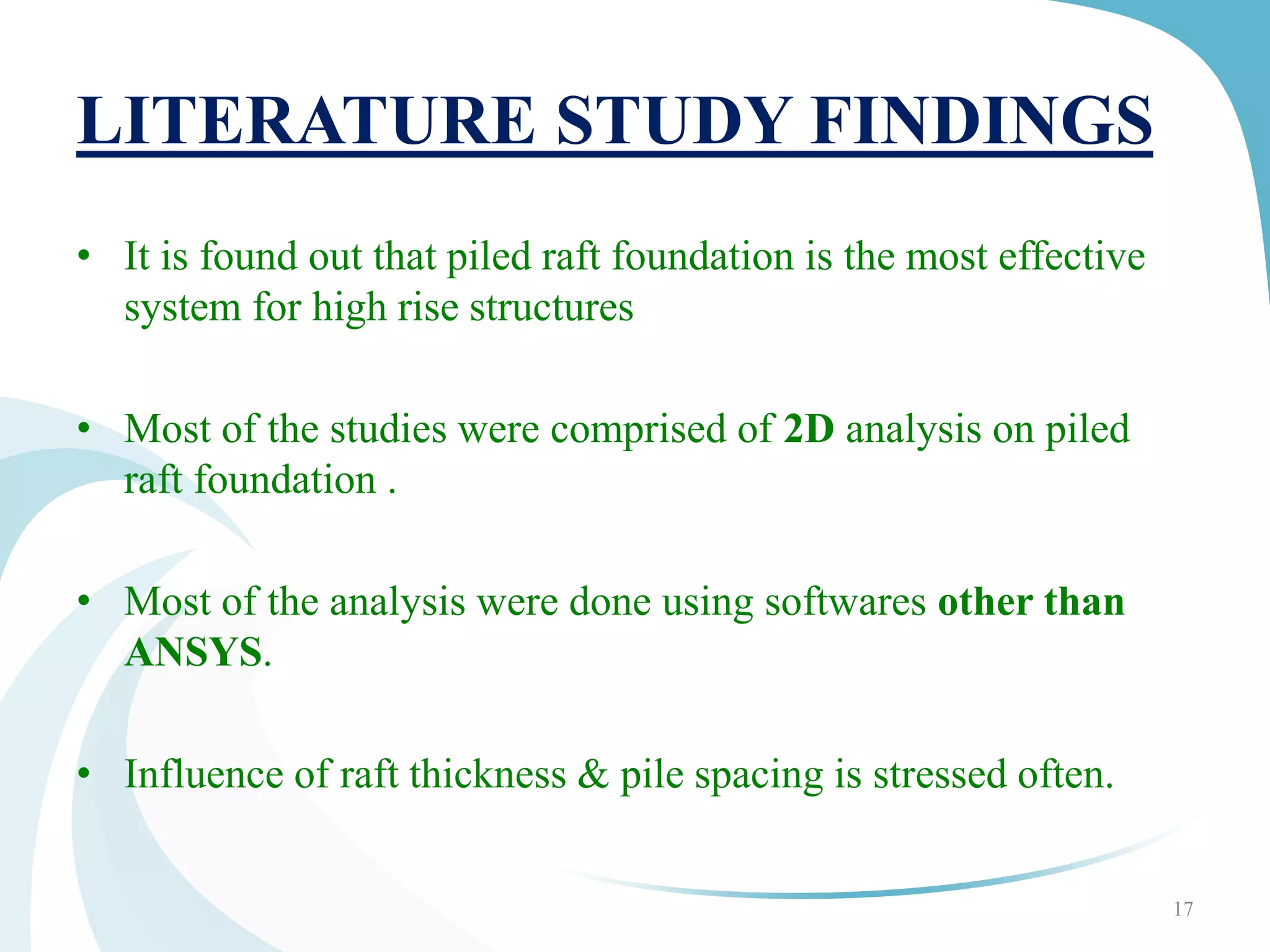 LITERATURE STUDY FINDINGS
• It is found out that piled raft foundation is the most effective
system for high rise structures
• Most of the studies were comprised of 2D analysis on piled
raft foundation .
• Most of the analysis were done using softwares other than
ANSYS.
• Influence of raft thickness & pile spacing is stressed often.
17
 