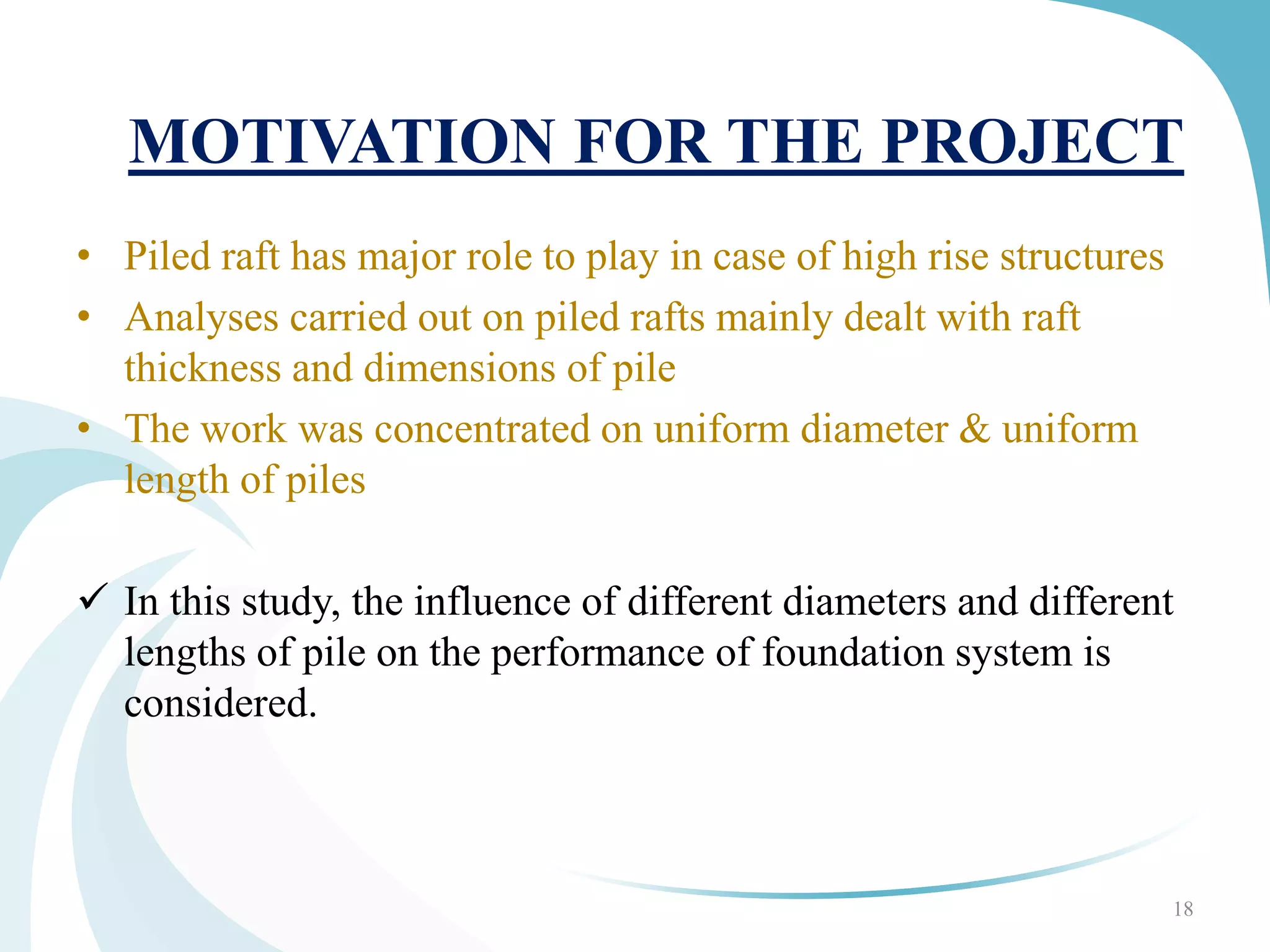 • Piled raft has major role to play in case of high rise structures
• Analyses carried out on piled rafts mainly dealt with raft
thickness and dimensions of pile
• The work was concentrated on uniform diameter & uniform
length of piles
 In this study, the influence of different diameters and different
lengths of pile on the performance of foundation system is
considered.
18
MOTIVATION FOR THE PROJECT
 