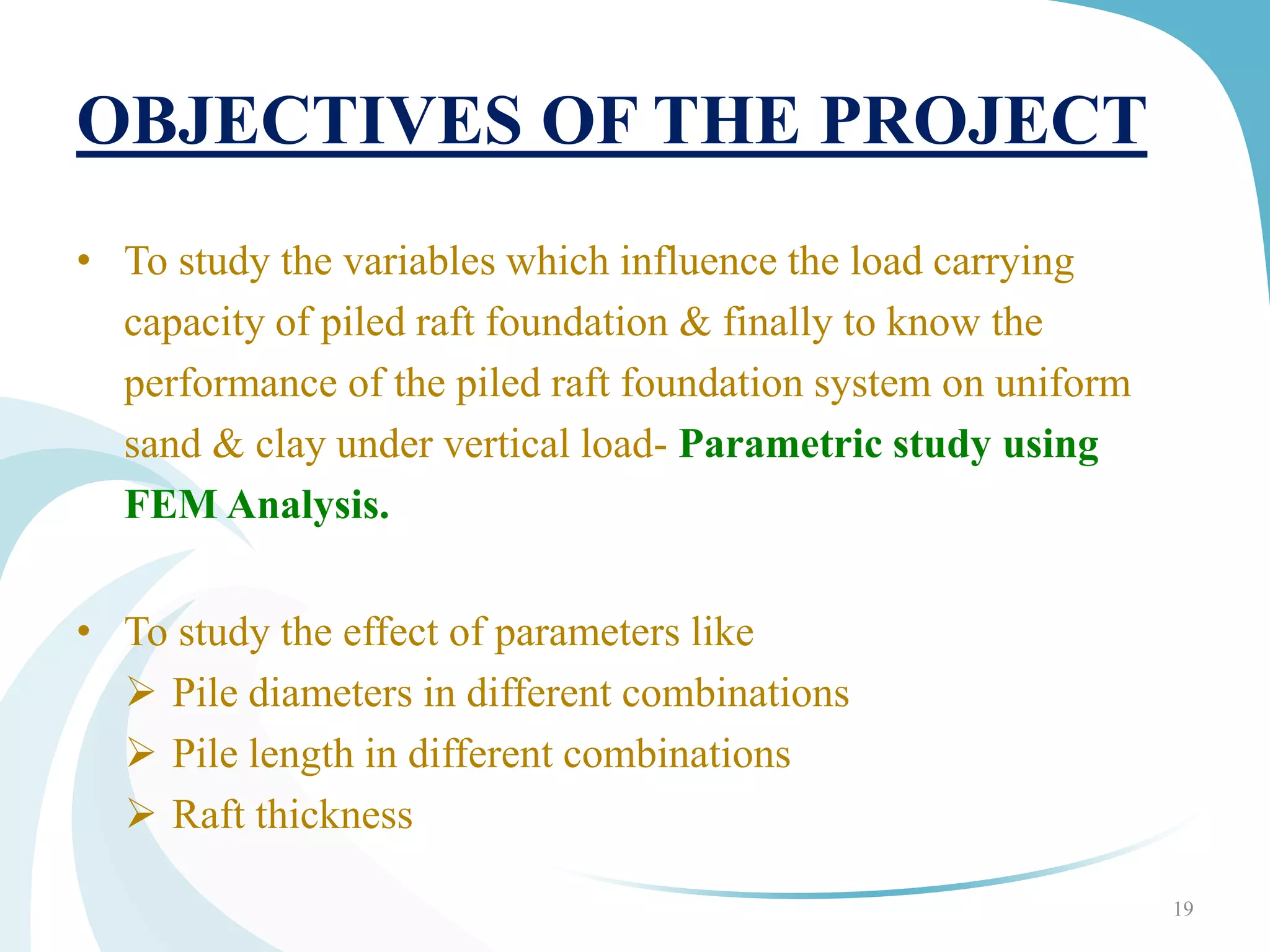 OBJECTIVES OF THE PROJECT
• To study the variables which influence the load carrying
capacity of piled raft foundation & finally to know the
performance of the piled raft foundation system on uniform
sand & clay under vertical load- Parametric study using
FEM Analysis.
• To study the effect of parameters like
 Pile diameters in different combinations
 Pile length in different combinations
 Raft thickness
19
 
