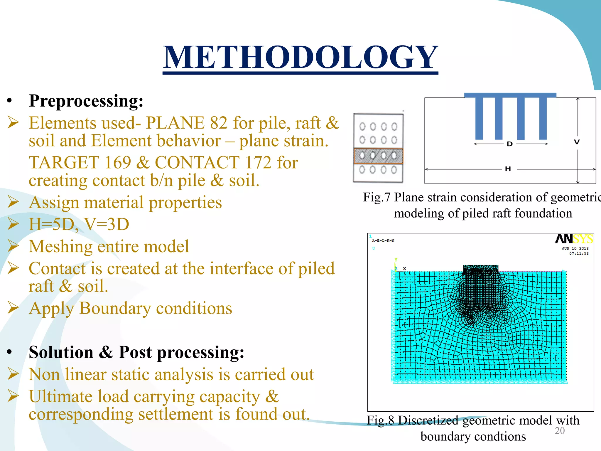METHODOLOGY
• Preprocessing:
 Elements used- PLANE 82 for pile, raft &
soil and Element behavior – plane strain.
TARGET 169 & CONTACT 172 for
creating contact b/n pile & soil.
 Assign material properties
 H=5D, V=3D
 Meshing entire model
 Contact is created at the interface of piled
raft & soil.
 Apply Boundary conditions
• Solution & Post processing:
 Non linear static analysis is carried out
 Ultimate load carrying capacity &
corresponding settlement is found out.
20
Fig.7 Plane strain consideration of geometric
modeling of piled raft foundation
Fig.8 Discretized geometric model with
boundary condtions
 