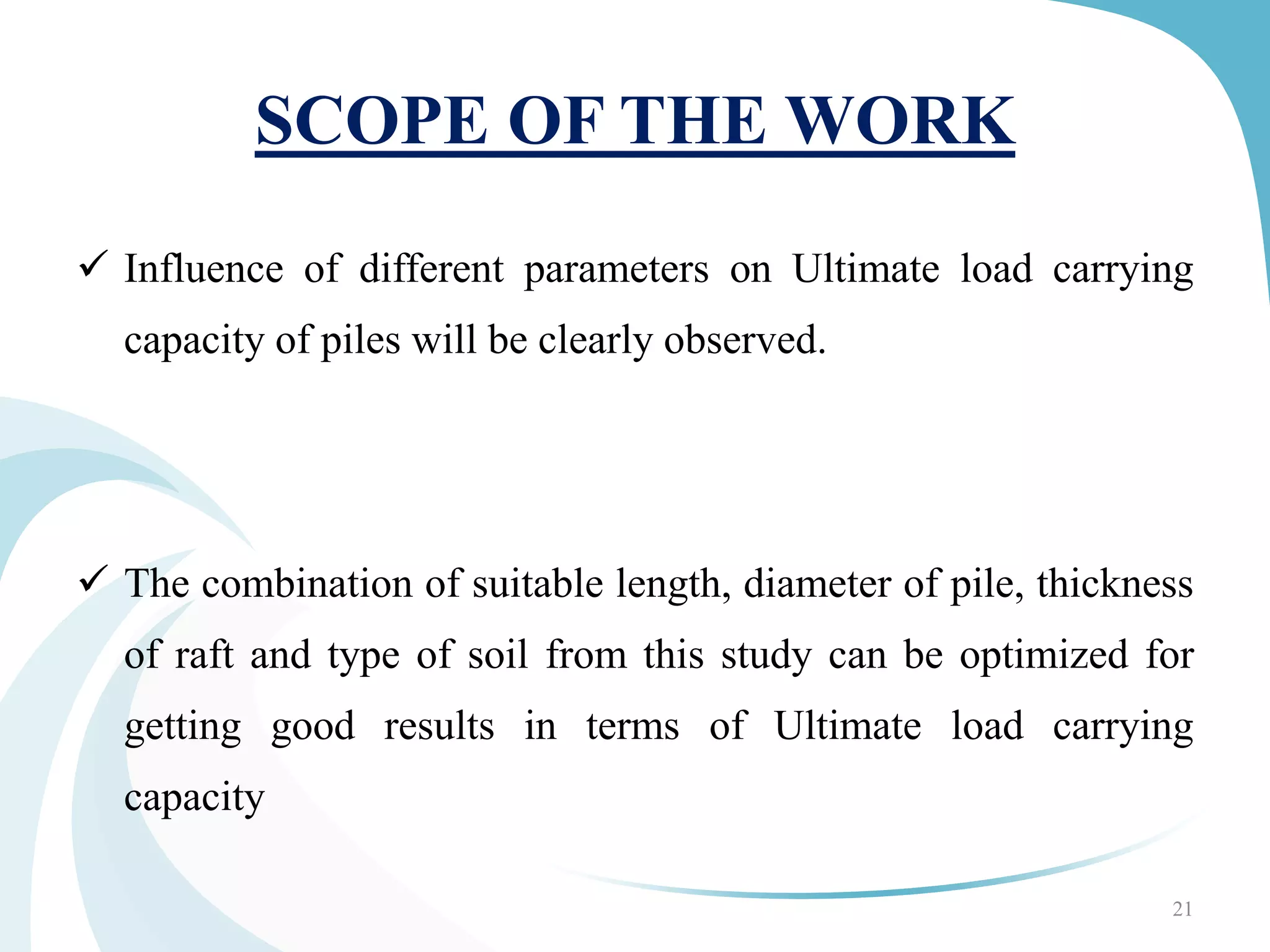 SCOPE OF THE WORK
 Influence of different parameters on Ultimate load carrying
capacity of piles will be clearly observed.
 The combination of suitable length, diameter of pile, thickness
of raft and type of soil from this study can be optimized for
getting good results in terms of Ultimate load carrying
capacity
21
 