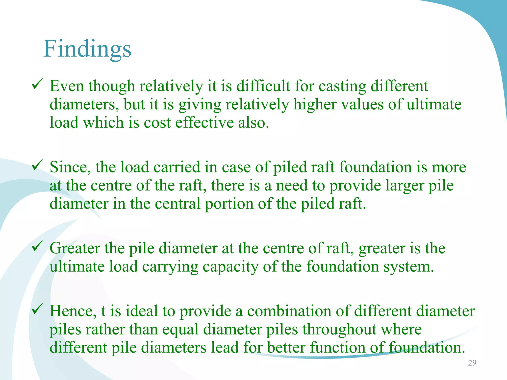  Even though relatively it is difficult for casting different
diameters, but it is giving relatively higher values of ultimate
load which is cost effective also.
 Since, the load carried in case of piled raft foundation is more
at the centre of the raft, there is a need to provide larger pile
diameter in the central portion of the piled raft.
 Greater the pile diameter at the centre of raft, greater is the
ultimate load carrying capacity of the foundation system.
 Hence, t is ideal to provide a combination of different diameter
piles rather than equal diameter piles throughout where
different pile diameters lead for better function of foundation.
29
Findings
 