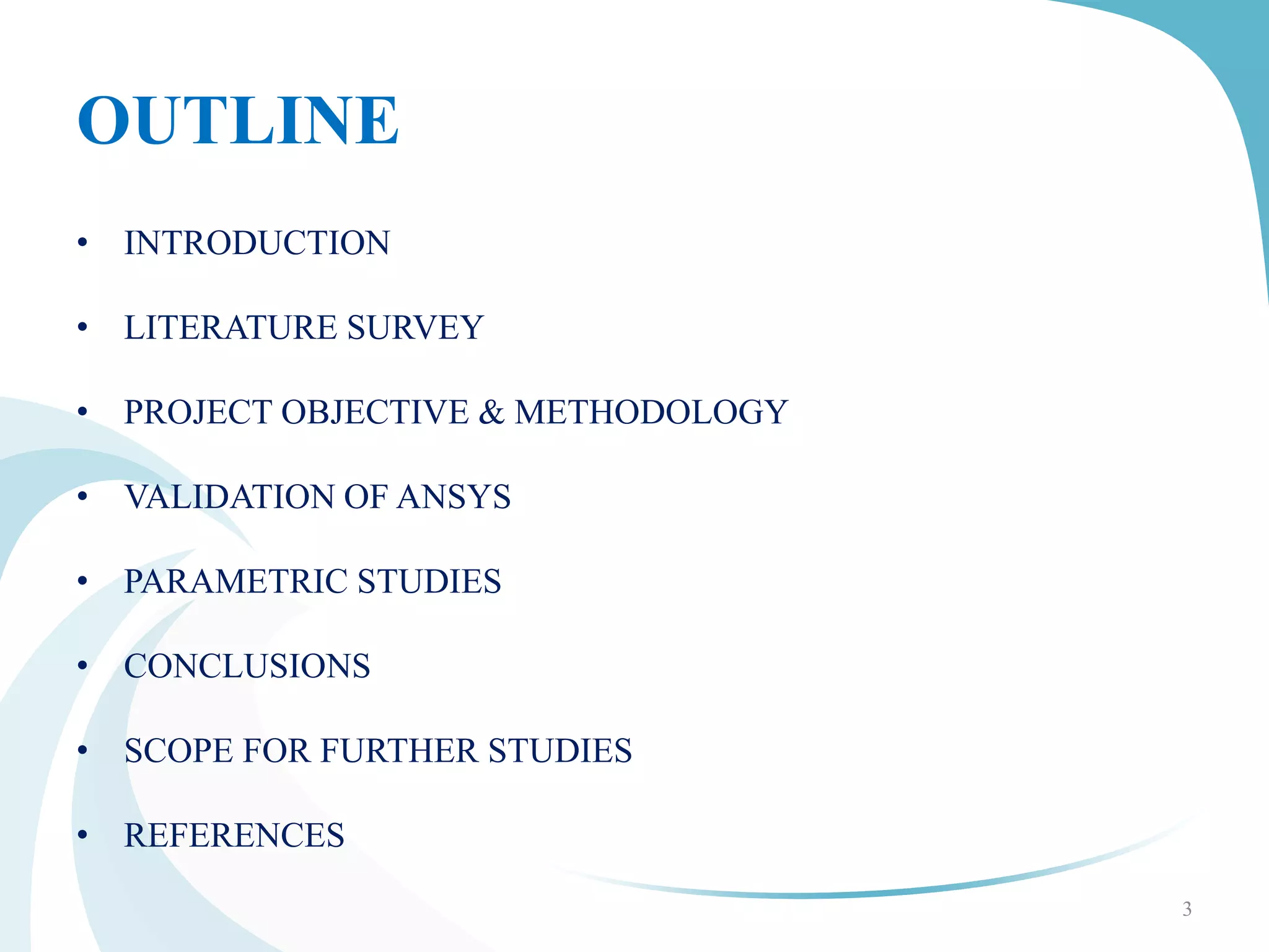 OUTLINE
• INTRODUCTION
• LITERATURE SURVEY
• PROJECT OBJECTIVE & METHODOLOGY
• VALIDATION OF ANSYS
• PARAMETRIC STUDIES
• CONCLUSIONS
• SCOPE FOR FURTHER STUDIES
• REFERENCES
3
 