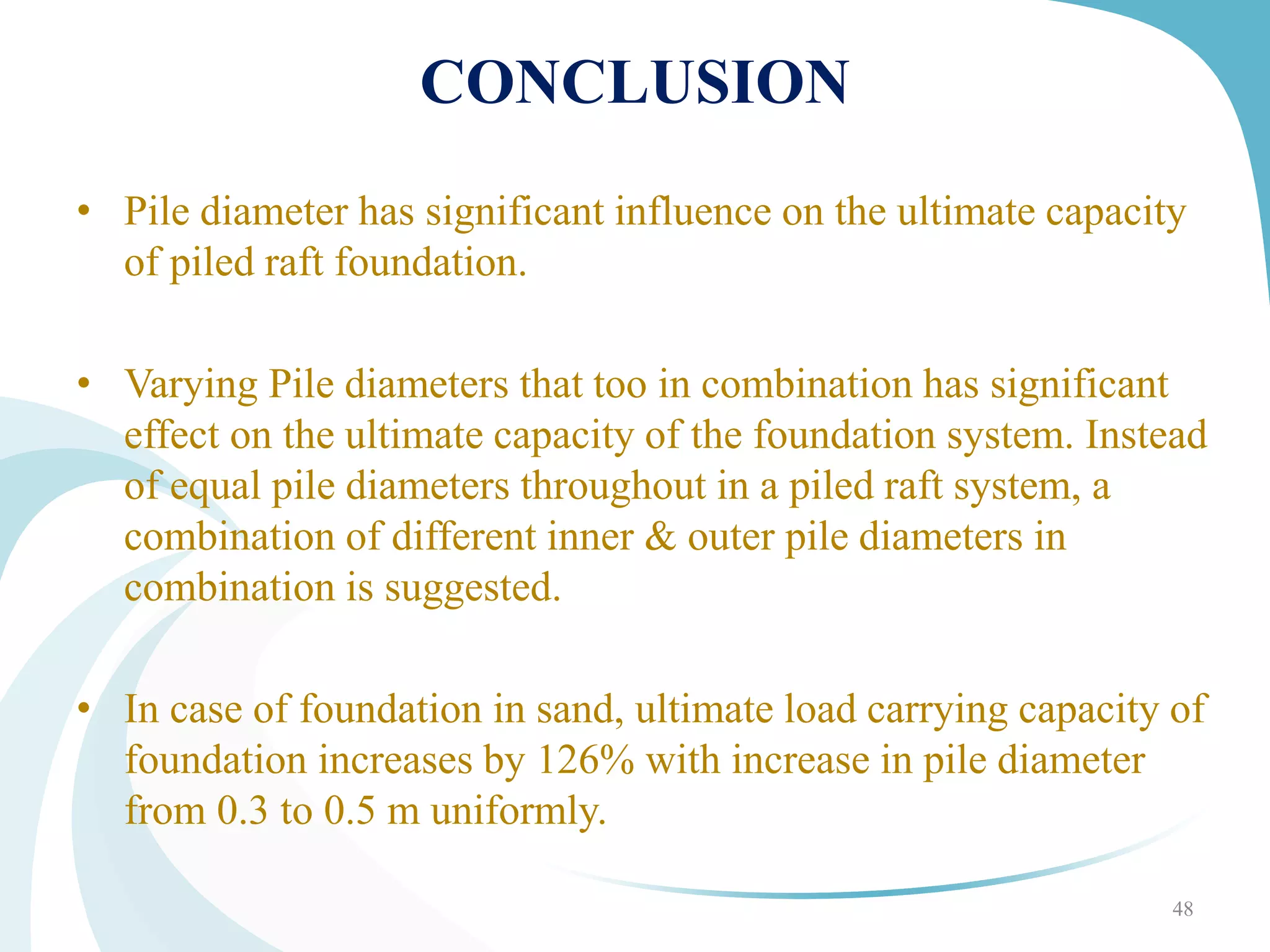 CONCLUSION
• Pile diameter has significant influence on the ultimate capacity
of piled raft foundation.
• Varying Pile diameters that too in combination has significant
effect on the ultimate capacity of the foundation system. Instead
of equal pile diameters throughout in a piled raft system, a
combination of different inner & outer pile diameters in
combination is suggested.
• In case of foundation in sand, ultimate load carrying capacity of
foundation increases by 126% with increase in pile diameter
from 0.3 to 0.5 m uniformly.
48
 